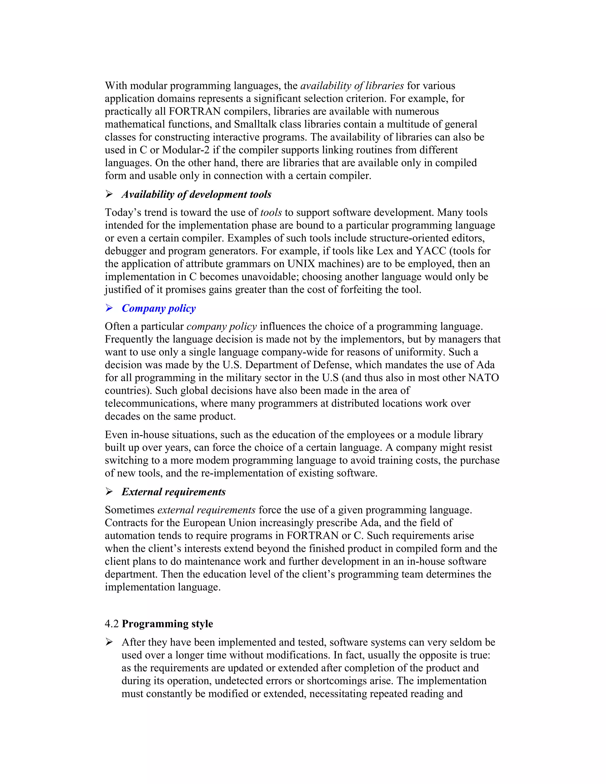 With modular programming languages, the availability of libraries for various
application domains represents a significant selection criterion. For example, for
practically all FORTRAN compilers, libraries are available with numerous
mathematical functions, and Smalltalk class libraries contain a multitude of general
classes for constructing interactive programs. The availability of libraries can also be
used in C or Modular-2 if the compiler supports linking routines from different
languages. On the other hand, there are libraries that are available only in compiled
form and usable only in connection with a certain compiler.
   Availability of development tools
Today’s trend is toward the use of tools to support software development. Many tools
intended for the implementation phase are bound to a particular programming language
or even a certain compiler. Examples of such tools include structure-oriented editors,
debugger and program generators. For example, if tools like Lex and YACC (tools for
the application of attribute grammars on UNIX machines) are to be employed, then an
implementation in C becomes unavoidable; choosing another language would only be
justified of it promises gains greater than the cost of forfeiting the tool.
   Company policy
Often a particular company policy influences the choice of a programming language.
Frequently the language decision is made not by the implementors, but by managers that
want to use only a single language company-wide for reasons of uniformity. Such a
decision was made by the U.S. Department of Defense, which mandates the use of Ada
for all programming in the military sector in the U.S (and thus also in most other NATO
countries). Such global decisions have also been made in the area of
telecommunications, where many programmers at distributed locations work over
decades on the same product.
Even in-house situations, such as the education of the employees or a module library
built up over years, can force the choice of a certain language. A company might resist
switching to a more modem programming language to avoid training costs, the purchase
of new tools, and the re-implementation of existing software.
   External requirements
Sometimes external requirements force the use of a given programming language.
Contracts for the European Union increasingly prescribe Ada, and the field of
automation tends to require programs in FORTRAN or C. Such requirements arise
when the client’s interests extend beyond the finished product in compiled form and the
client plans to do maintenance work and further development in an in-house software
department. Then the education level of the client’s programming team determines the
implementation language.


4.2 Programming style
   After they have been implemented and tested, software systems can very seldom be
   used over a longer time without modifications. In fact, usually the opposite is true:
   as the requirements are updated or extended after completion of the product and
   during its operation, undetected errors or shortcomings arise. The implementation
   must constantly be modified or extended, necessitating repeated reading and
 