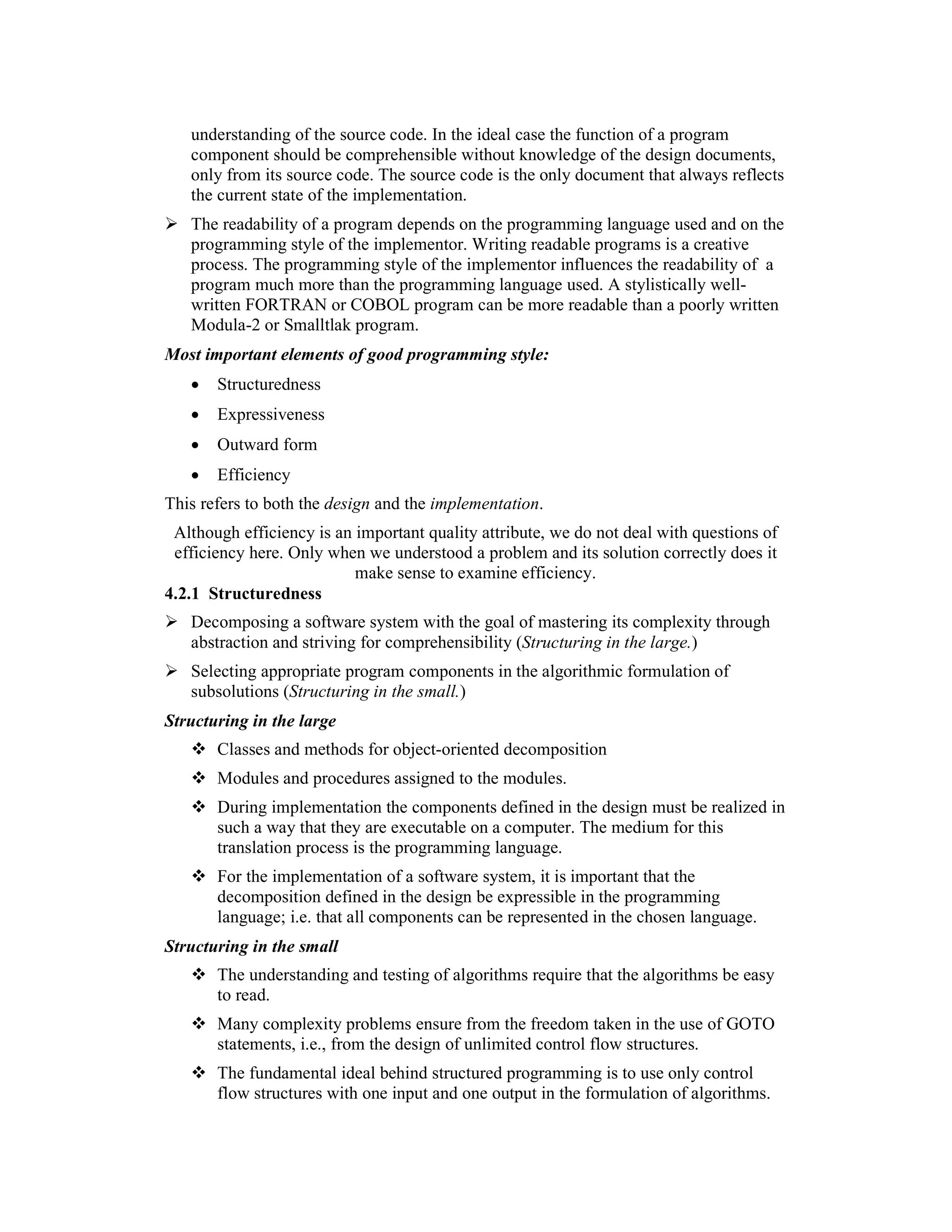 understanding of the source code. In the ideal case the function of a program
   component should be comprehensible without knowledge of the design documents,
   only from its source code. The source code is the only document that always reflects
   the current state of the implementation.
   The readability of a program depends on the programming language used and on the
   programming style of the implementor. Writing readable programs is a creative
   process. The programming style of the implementor influences the readability of a
   program much more than the programming language used. A stylistically well-
   written FORTRAN or COBOL program can be more readable than a poorly written
   Modula-2 or Smalltlak program.
Most important elements of good programming style:
   •   Structuredness
   •   Expressiveness
   •   Outward form
   •   Efficiency
This refers to both the design and the implementation.
 Although efficiency is an important quality attribute, we do not deal with questions of
 efficiency here. Only when we understood a problem and its solution correctly does it
                           make sense to examine efficiency.
4.2.1 Structuredness
   Decomposing a software system with the goal of mastering its complexity through
   abstraction and striving for comprehensibility (Structuring in the large.)
   Selecting appropriate program components in the algorithmic formulation of
   subsolutions (Structuring in the small.)
Structuring in the large
       Classes and methods for object-oriented decomposition
       Modules and procedures assigned to the modules.
       During implementation the components defined in the design must be realized in
       such a way that they are executable on a computer. The medium for this
       translation process is the programming language.
       For the implementation of a software system, it is important that the
       decomposition defined in the design be expressible in the programming
       language; i.e. that all components can be represented in the chosen language.
Structuring in the small
       The understanding and testing of algorithms require that the algorithms be easy
       to read.
       Many complexity problems ensure from the freedom taken in the use of GOTO
       statements, i.e., from the design of unlimited control flow structures.
       The fundamental ideal behind structured programming is to use only control
       flow structures with one input and one output in the formulation of algorithms.
 