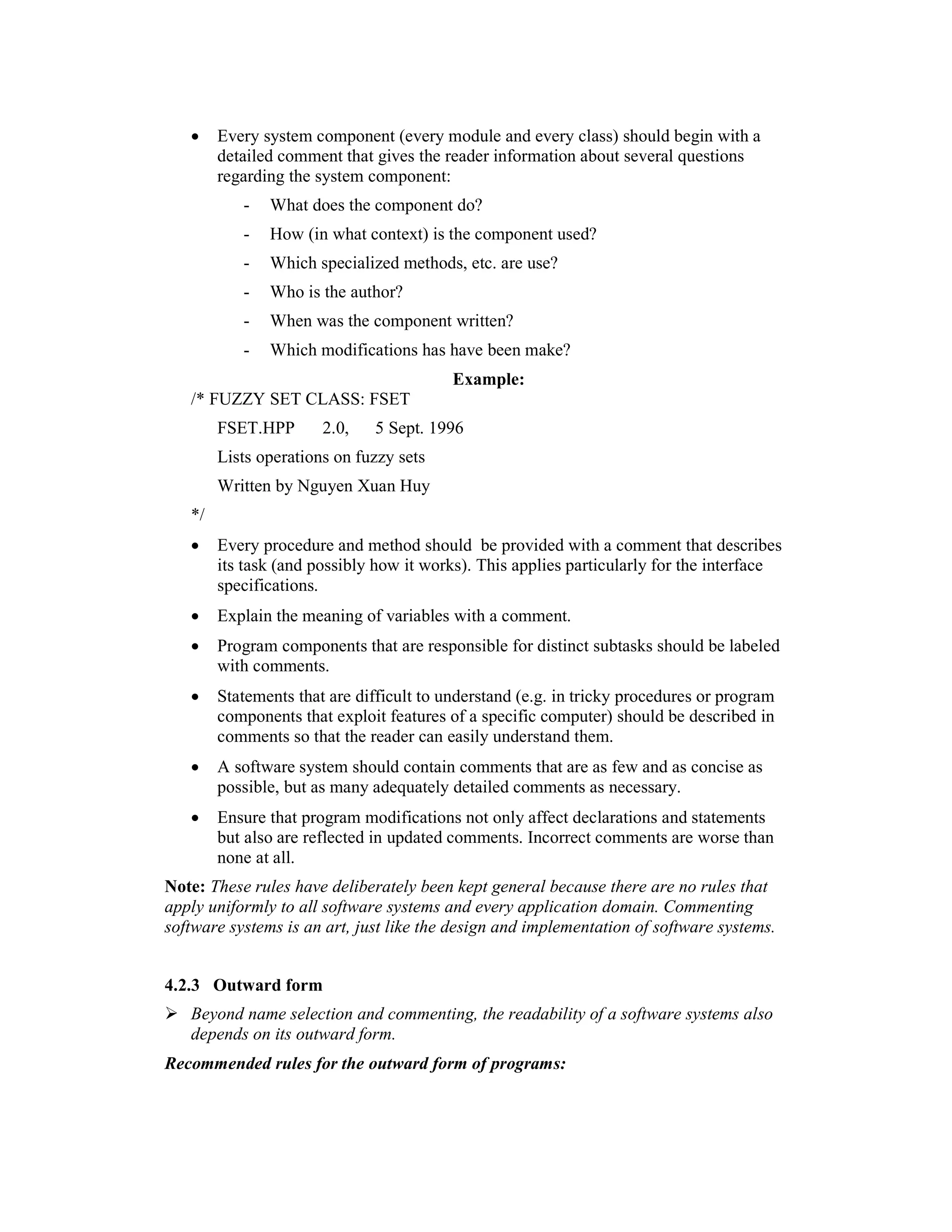 •    Every system component (every module and every class) should begin with a
        detailed comment that gives the reader information about several questions
        regarding the system component:
           -   What does the component do?
           -   How (in what context) is the component used?
           -   Which specialized methods, etc. are use?
           -   Who is the author?
           -   When was the component written?
           -   Which modifications has have been make?
                                          Example:
   /* FUZZY SET CLASS: FSET
        FSET.HPP       2.0,   5 Sept. 1996
        Lists operations on fuzzy sets
        Written by Nguyen Xuan Huy
   */
   •    Every procedure and method should be provided with a comment that describes
        its task (and possibly how it works). This applies particularly for the interface
        specifications.
   •    Explain the meaning of variables with a comment.
   •    Program components that are responsible for distinct subtasks should be labeled
        with comments.
   •    Statements that are difficult to understand (e.g. in tricky procedures or program
        components that exploit features of a specific computer) should be described in
        comments so that the reader can easily understand them.
   •    A software system should contain comments that are as few and as concise as
        possible, but as many adequately detailed comments as necessary.
   •    Ensure that program modifications not only affect declarations and statements
        but also are reflected in updated comments. Incorrect comments are worse than
        none at all.
Note: These rules have deliberately been kept general because there are no rules that
apply uniformly to all software systems and every application domain. Commenting
software systems is an art, just like the design and implementation of software systems.


4.2.3 Outward form
   Beyond name selection and commenting, the readability of a software systems also
   depends on its outward form.
Recommended rules for the outward form of programs:
 