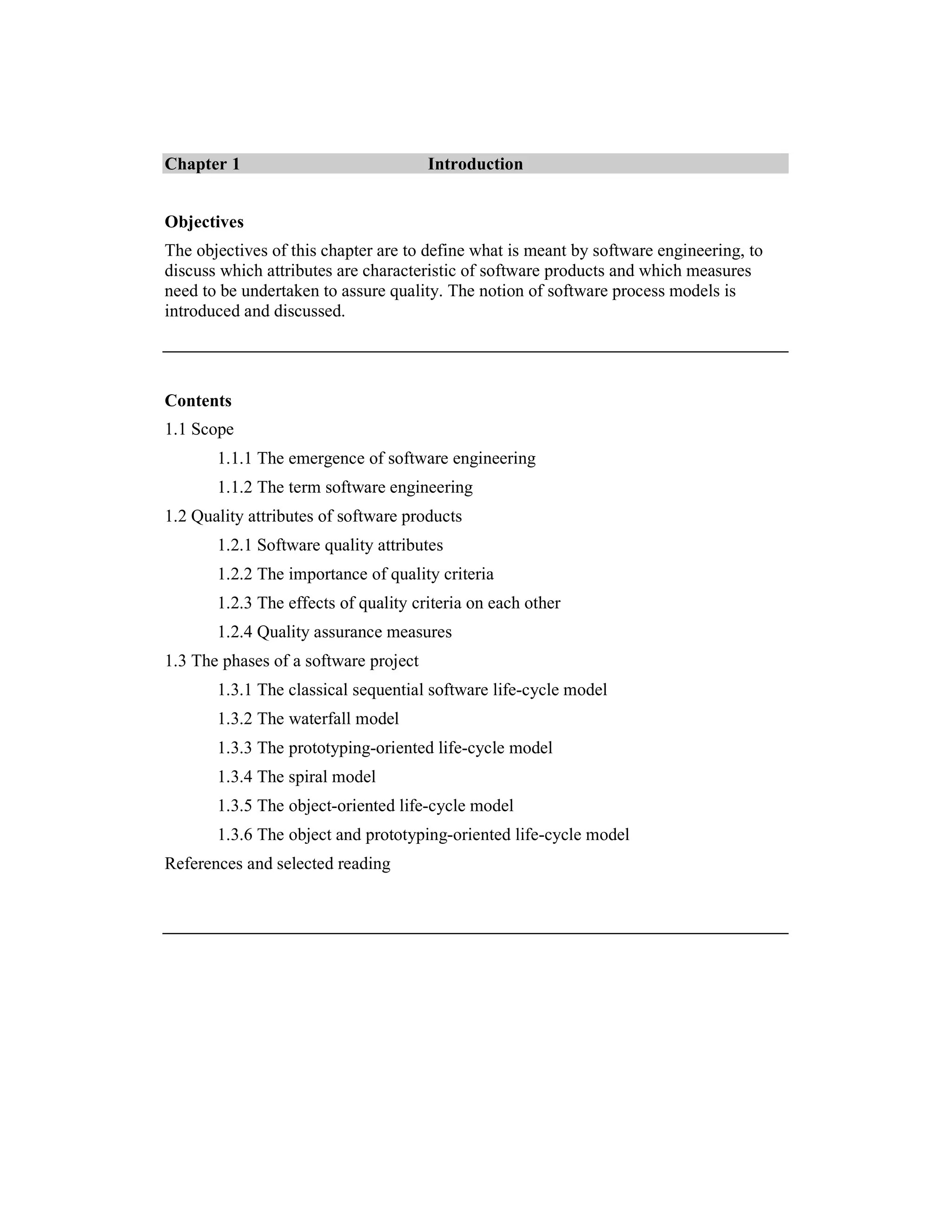 Chapter 1                              Introduction


Objectives
The objectives of this chapter are to define what is meant by software engineering, to
discuss which attributes are characteristic of software products and which measures
need to be undertaken to assure quality. The notion of software process models is
introduced and discussed.




Contents
1.1 Scope
       1.1.1 The emergence of software engineering
       1.1.2 The term software engineering
1.2 Quality attributes of software products
       1.2.1 Software quality attributes
       1.2.2 The importance of quality criteria
       1.2.3 The effects of quality criteria on each other
       1.2.4 Quality assurance measures
1.3 The phases of a software project
       1.3.1 The classical sequential software life-cycle model
       1.3.2 The waterfall model
       1.3.3 The prototyping-oriented life-cycle model
       1.3.4 The spiral model
       1.3.5 The object-oriented life-cycle model
       1.3.6 The object and prototyping-oriented life-cycle model
References and selected reading
 
