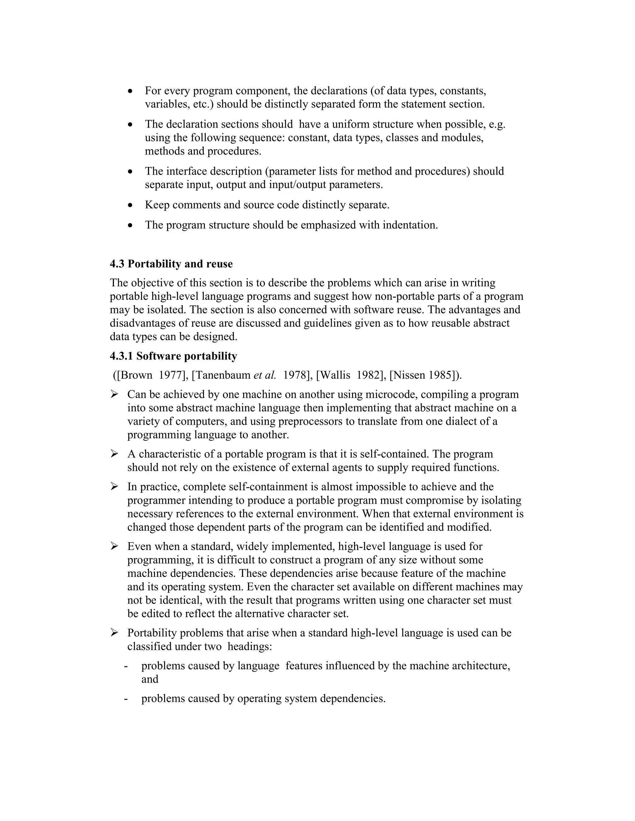 •   For every program component, the declarations (of data types, constants,
       variables, etc.) should be distinctly separated form the statement section.
   •   The declaration sections should have a uniform structure when possible, e.g.
       using the following sequence: constant, data types, classes and modules,
       methods and procedures.
   •   The interface description (parameter lists for method and procedures) should
       separate input, output and input/output parameters.
   •   Keep comments and source code distinctly separate.
   •   The program structure should be emphasized with indentation.


4.3 Portability and reuse
The objective of this section is to describe the problems which can arise in writing
portable high-level language programs and suggest how non-portable parts of a program
may be isolated. The section is also concerned with software reuse. The advantages and
disadvantages of reuse are discussed and guidelines given as to how reusable abstract
data types can be designed.
4.3.1 Software portability
([Brown 1977], [Tanenbaum et al. 1978], [Wallis 1982], [Nissen 1985]).
   Can be achieved by one machine on another using microcode, compiling a program
   into some abstract machine language then implementing that abstract machine on a
   variety of computers, and using preprocessors to translate from one dialect of a
   programming language to another.
   A characteristic of a portable program is that it is self-contained. The program
   should not rely on the existence of external agents to supply required functions.
   In practice, complete self-containment is almost impossible to achieve and the
   programmer intending to produce a portable program must compromise by isolating
   necessary references to the external environment. When that external environment is
   changed those dependent parts of the program can be identified and modified.
   Even when a standard, widely implemented, high-level language is used for
   programming, it is difficult to construct a program of any size without some
   machine dependencies. These dependencies arise because feature of the machine
   and its operating system. Even the character set available on different machines may
   not be identical, with the result that programs written using one character set must
   be edited to reflect the alternative character set.
   Portability problems that arise when a standard high-level language is used can be
   classified under two headings:
  -    problems caused by language features influenced by the machine architecture,
       and
  -    problems caused by operating system dependencies.
 