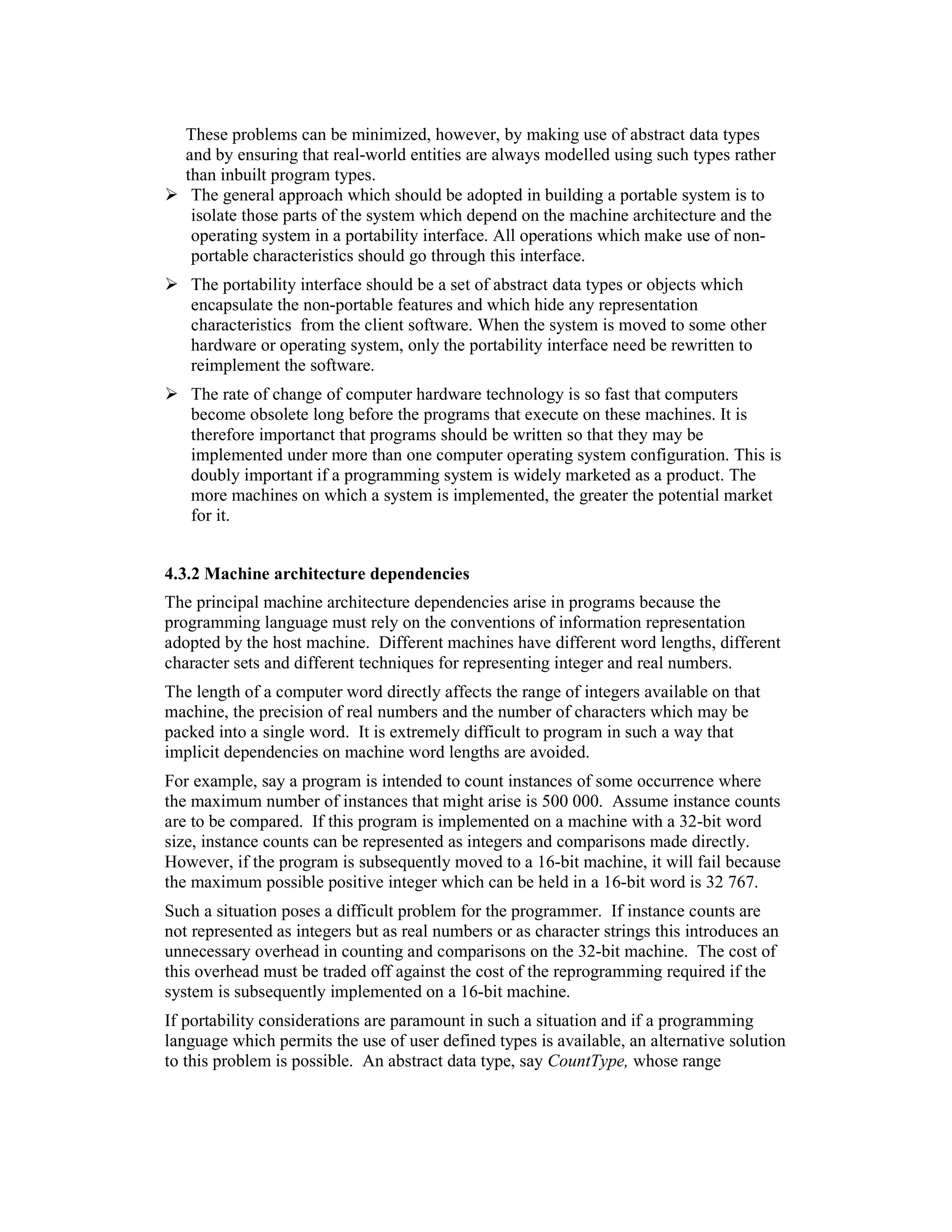 These problems can be minimized, however, by making use of abstract data types
   and by ensuring that real-world entities are always modelled using such types rather
   than inbuilt program types.
    The general approach which should be adopted in building a portable system is to
    isolate those parts of the system which depend on the machine architecture and the
    operating system in a portability interface. All operations which make use of non-
    portable characteristics should go through this interface.
   The portability interface should be a set of abstract data types or objects which
   encapsulate the non-portable features and which hide any representation
   characteristics from the client software. When the system is moved to some other
   hardware or operating system, only the portability interface need be rewritten to
   reimplement the software.
   The rate of change of computer hardware technology is so fast that computers
   become obsolete long before the programs that execute on these machines. It is
   therefore importanct that programs should be written so that they may be
   implemented under more than one computer operating system configuration. This is
   doubly important if a programming system is widely marketed as a product. The
   more machines on which a system is implemented, the greater the potential market
   for it.


4.3.2 Machine architecture dependencies
The principal machine architecture dependencies arise in programs because the
programming language must rely on the conventions of information representation
adopted by the host machine. Different machines have different word lengths, different
character sets and different techniques for representing integer and real numbers.
The length of a computer word directly affects the range of integers available on that
machine, the precision of real numbers and the number of characters which may be
packed into a single word. It is extremely difficult to program in such a way that
implicit dependencies on machine word lengths are avoided.
For example, say a program is intended to count instances of some occurrence where
the maximum number of instances that might arise is 500 000. Assume instance counts
are to be compared. If this program is implemented on a machine with a 32-bit word
size, instance counts can be represented as integers and comparisons made directly.
However, if the program is subsequently moved to a 16-bit machine, it will fail because
the maximum possible positive integer which can be held in a 16-bit word is 32 767.
Such a situation poses a difficult problem for the programmer. If instance counts are
not represented as integers but as real numbers or as character strings this introduces an
unnecessary overhead in counting and comparisons on the 32-bit machine. The cost of
this overhead must be traded off against the cost of the reprogramming required if the
system is subsequently implemented on a 16-bit machine.
If portability considerations are paramount in such a situation and if a programming
language which permits the use of user defined types is available, an alternative solution
to this problem is possible. An abstract data type, say CountType, whose range
 