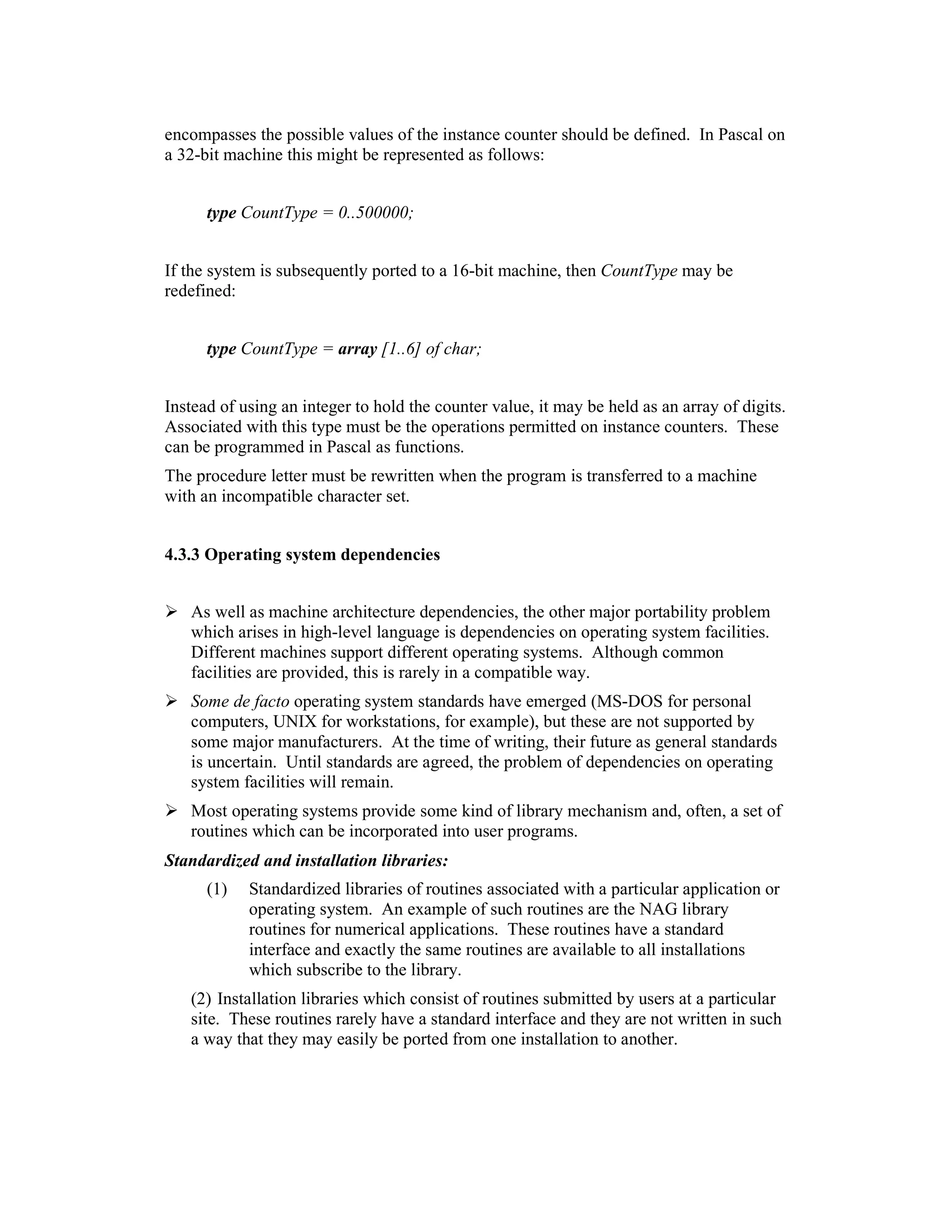 encompasses the possible values of the instance counter should be defined. In Pascal on
a 32-bit machine this might be represented as follows:


      type CountType = 0..500000;


If the system is subsequently ported to a 16-bit machine, then CountType may be
redefined:


      type CountType = array [1..6] of char;


Instead of using an integer to hold the counter value, it may be held as an array of digits.
Associated with this type must be the operations permitted on instance counters. These
can be programmed in Pascal as functions.
The procedure letter must be rewritten when the program is transferred to a machine
with an incompatible character set.


4.3.3 Operating system dependencies


   As well as machine architecture dependencies, the other major portability problem
   which arises in high-level language is dependencies on operating system facilities.
   Different machines support different operating systems. Although common
   facilities are provided, this is rarely in a compatible way.
   Some de facto operating system standards have emerged (MS-DOS for personal
   computers, UNIX for workstations, for example), but these are not supported by
   some major manufacturers. At the time of writing, their future as general standards
   is uncertain. Until standards are agreed, the problem of dependencies on operating
   system facilities will remain.
   Most operating systems provide some kind of library mechanism and, often, a set of
   routines which can be incorporated into user programs.
Standardized and installation libraries:
      (1)   Standardized libraries of routines associated with a particular application or
            operating system. An example of such routines are the NAG library
            routines for numerical applications. These routines have a standard
            interface and exactly the same routines are available to all installations
            which subscribe to the library.
   (2) Installation libraries which consist of routines submitted by users at a particular
   site. These routines rarely have a standard interface and they are not written in such
   a way that they may easily be ported from one installation to another.
 