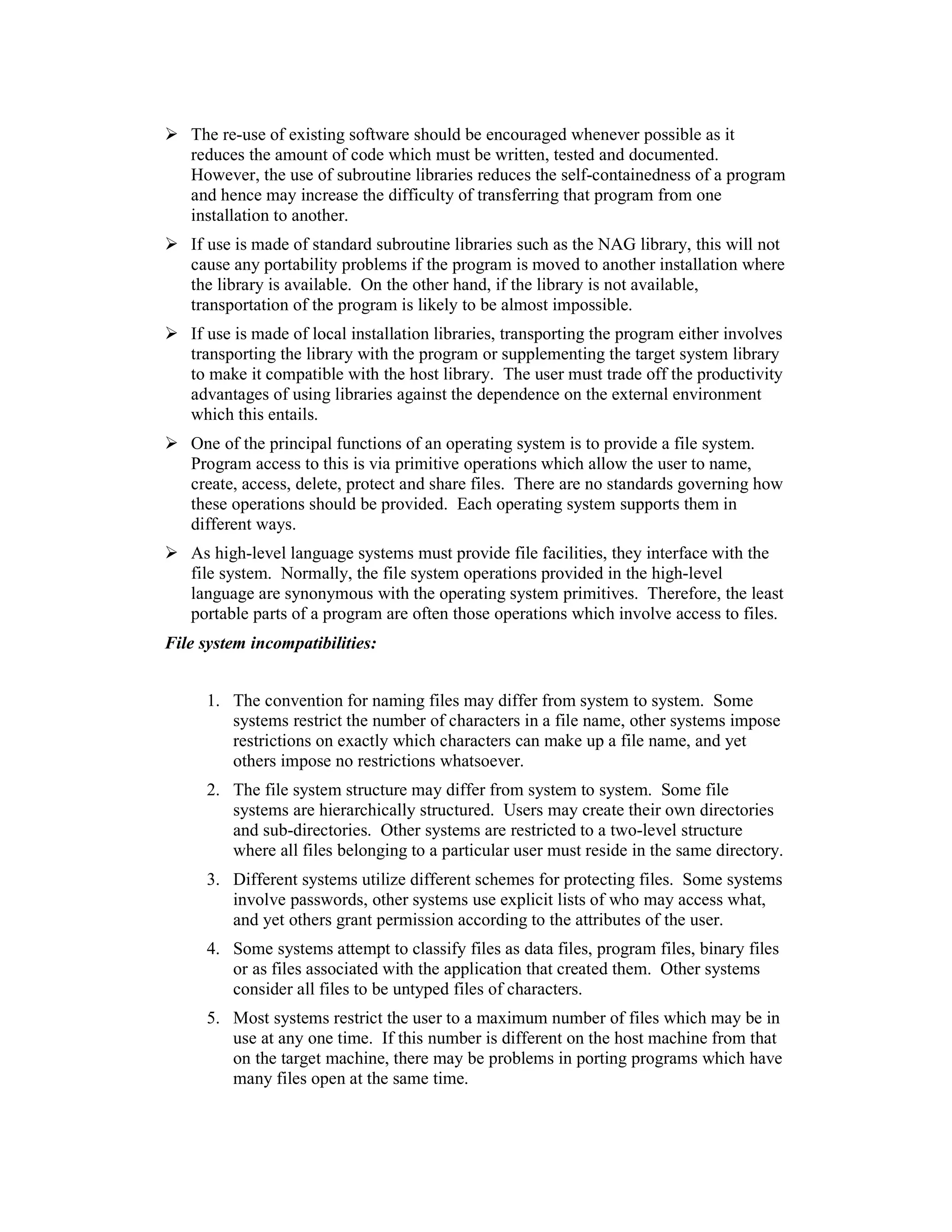 The re-use of existing software should be encouraged whenever possible as it
   reduces the amount of code which must be written, tested and documented.
   However, the use of subroutine libraries reduces the self-containedness of a program
   and hence may increase the difficulty of transferring that program from one
   installation to another.
   If use is made of standard subroutine libraries such as the NAG library, this will not
   cause any portability problems if the program is moved to another installation where
   the library is available. On the other hand, if the library is not available,
   transportation of the program is likely to be almost impossible.
   If use is made of local installation libraries, transporting the program either involves
   transporting the library with the program or supplementing the target system library
   to make it compatible with the host library. The user must trade off the productivity
   advantages of using libraries against the dependence on the external environment
   which this entails.
   One of the principal functions of an operating system is to provide a file system.
   Program access to this is via primitive operations which allow the user to name,
   create, access, delete, protect and share files. There are no standards governing how
   these operations should be provided. Each operating system supports them in
   different ways.
   As high-level language systems must provide file facilities, they interface with the
   file system. Normally, the file system operations provided in the high-level
   language are synonymous with the operating system primitives. Therefore, the least
   portable parts of a program are often those operations which involve access to files.
File system incompatibilities:


     1. The convention for naming files may differ from system to system. Some
        systems restrict the number of characters in a file name, other systems impose
        restrictions on exactly which characters can make up a file name, and yet
        others impose no restrictions whatsoever.
     2. The file system structure may differ from system to system. Some file
        systems are hierarchically structured. Users may create their own directories
        and sub-directories. Other systems are restricted to a two-level structure
        where all files belonging to a particular user must reside in the same directory.
     3. Different systems utilize different schemes for protecting files. Some systems
        involve passwords, other systems use explicit lists of who may access what,
        and yet others grant permission according to the attributes of the user.
     4. Some systems attempt to classify files as data files, program files, binary files
        or as files associated with the application that created them. Other systems
        consider all files to be untyped files of characters.
     5. Most systems restrict the user to a maximum number of files which may be in
        use at any one time. If this number is different on the host machine from that
        on the target machine, there may be problems in porting programs which have
        many files open at the same time.
 