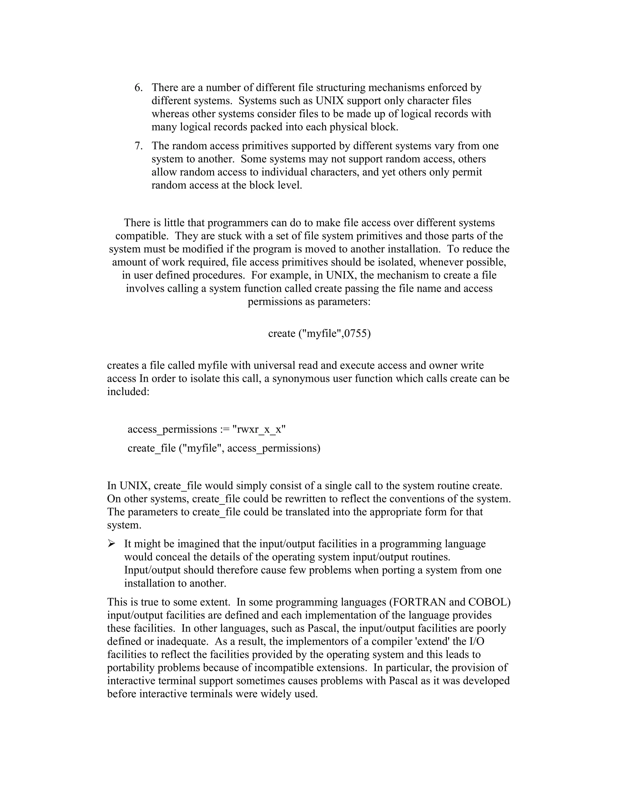 6. There are a number of different file structuring mechanisms enforced by
         different systems. Systems such as UNIX support only character files
         whereas other systems consider files to be made up of logical records with
         many logical records packed into each physical block.
      7. The random access primitives supported by different systems vary from one
         system to another. Some systems may not support random access, others
         allow random access to individual characters, and yet others only permit
         random access at the block level.


    There is little that programmers can do to make file access over different systems
  compatible. They are stuck with a set of file system primitives and those parts of the
system must be modified if the program is moved to another installation. To reduce the
 amount of work required, file access primitives should be isolated, whenever possible,
   in user defined procedures. For example, in UNIX, the mechanism to create a file
    involves calling a system function called create passing the file name and access
                                permissions as parameters:

                                    create ("myfile",0755)

creates a file called myfile with universal read and execute access and owner write
access In order to isolate this call, a synonymous user function which calls create can be
included:


    access_permissions := "rwxr_x_x"
    create_file ("myfile", access_permissions)


In UNIX, create_file would simply consist of a single call to the system routine create.
On other systems, create_file could be rewritten to reflect the conventions of the system.
The parameters to create_file could be translated into the appropriate form for that
system.
   It might be imagined that the input/output facilities in a programming language
   would conceal the details of the operating system input/output routines.
   Input/output should therefore cause few problems when porting a system from one
   installation to another.
This is true to some extent. In some programming languages (FORTRAN and COBOL)
input/output facilities are defined and each implementation of the language provides
these facilities. In other languages, such as Pascal, the input/output facilities are poorly
defined or inadequate. As a result, the implementors of a compiler 'extend' the I/O
facilities to reflect the facilities provided by the operating system and this leads to
portability problems because of incompatible extensions. In particular, the provision of
interactive terminal support sometimes causes problems with Pascal as it was developed
before interactive terminals were widely used.
 