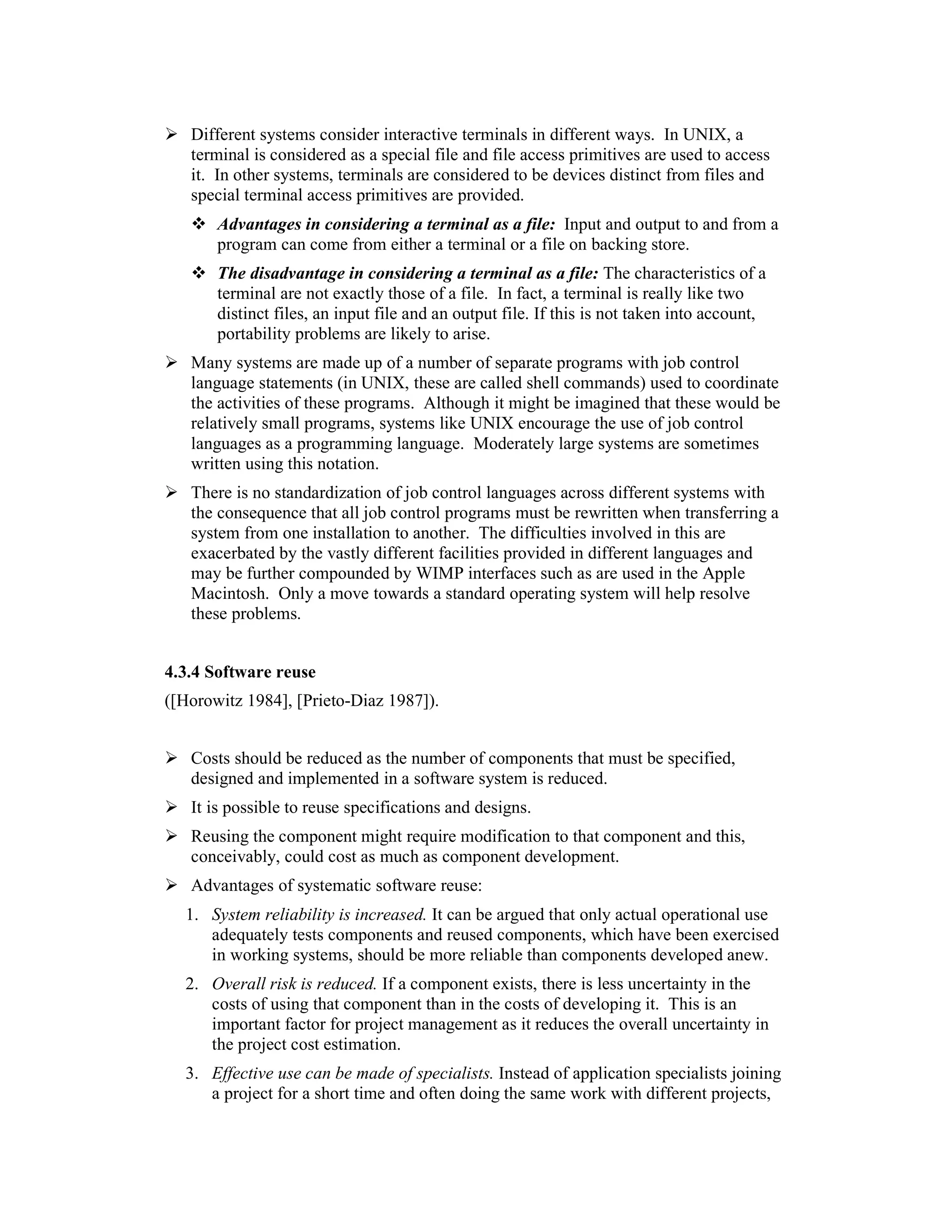 Different systems consider interactive terminals in different ways. In UNIX, a
   terminal is considered as a special file and file access primitives are used to access
   it. In other systems, terminals are considered to be devices distinct from files and
   special terminal access primitives are provided.
       Advantages in considering a terminal as a file: Input and output to and from a
       program can come from either a terminal or a file on backing store.
       The disadvantage in considering a terminal as a file: The characteristics of a
       terminal are not exactly those of a file. In fact, a terminal is really like two
       distinct files, an input file and an output file. If this is not taken into account,
       portability problems are likely to arise.
   Many systems are made up of a number of separate programs with job control
   language statements (in UNIX, these are called shell commands) used to coordinate
   the activities of these programs. Although it might be imagined that these would be
   relatively small programs, systems like UNIX encourage the use of job control
   languages as a programming language. Moderately large systems are sometimes
   written using this notation.
   There is no standardization of job control languages across different systems with
   the consequence that all job control programs must be rewritten when transferring a
   system from one installation to another. The difficulties involved in this are
   exacerbated by the vastly different facilities provided in different languages and
   may be further compounded by WIMP interfaces such as are used in the Apple
   Macintosh. Only a move towards a standard operating system will help resolve
   these problems.


4.3.4 Software reuse
([Horowitz 1984], [Prieto-Diaz 1987]).


   Costs should be reduced as the number of components that must be specified,
   designed and implemented in a software system is reduced.
   It is possible to reuse specifications and designs.
   Reusing the component might require modification to that component and this,
   conceivably, could cost as much as component development.
   Advantages of systematic software reuse:
  1. System reliability is increased. It can be argued that only actual operational use
     adequately tests components and reused components, which have been exercised
     in working systems, should be more reliable than components developed anew.
  2. Overall risk is reduced. If a component exists, there is less uncertainty in the
     costs of using that component than in the costs of developing it. This is an
     important factor for project management as it reduces the overall uncertainty in
     the project cost estimation.
  3. Effective use can be made of specialists. Instead of application specialists joining
     a project for a short time and often doing the same work with different projects,
 
