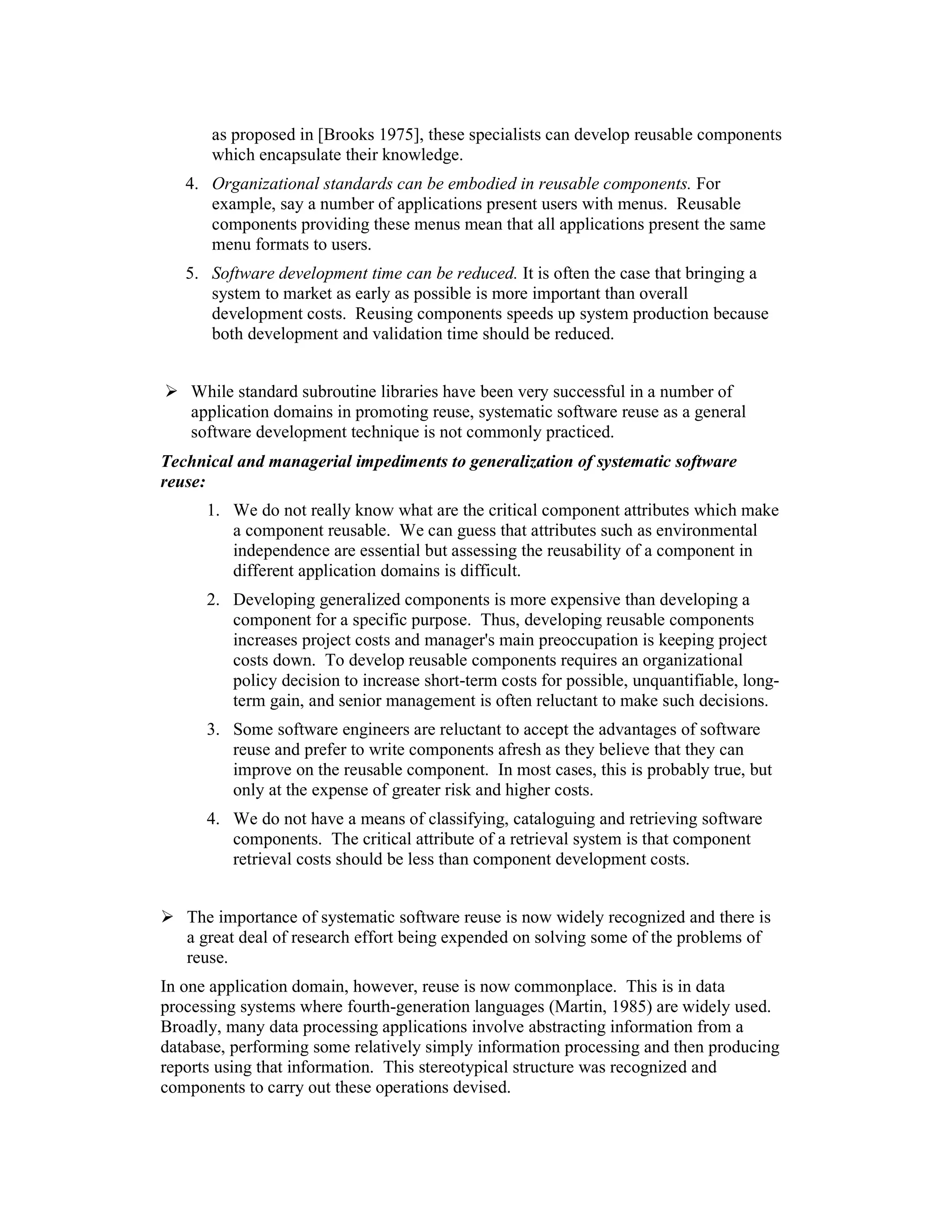 as proposed in [Brooks 1975], these specialists can develop reusable components
       which encapsulate their knowledge.
   4. Organizational standards can be embodied in reusable components. For
      example, say a number of applications present users with menus. Reusable
      components providing these menus mean that all applications present the same
      menu formats to users.
   5. Software development time can be reduced. It is often the case that bringing a
      system to market as early as possible is more important than overall
      development costs. Reusing components speeds up system production because
      both development and validation time should be reduced.


    While standard subroutine libraries have been very successful in a number of
    application domains in promoting reuse, systematic software reuse as a general
    software development technique is not commonly practiced.
Technical and managerial impediments to generalization of systematic software
reuse:
      1. We do not really know what are the critical component attributes which make
         a component reusable. We can guess that attributes such as environmental
         independence are essential but assessing the reusability of a component in
         different application domains is difficult.
      2. Developing generalized components is more expensive than developing a
         component for a specific purpose. Thus, developing reusable components
         increases project costs and manager's main preoccupation is keeping project
         costs down. To develop reusable components requires an organizational
         policy decision to increase short-term costs for possible, unquantifiable, long-
         term gain, and senior management is often reluctant to make such decisions.
      3. Some software engineers are reluctant to accept the advantages of software
         reuse and prefer to write components afresh as they believe that they can
         improve on the reusable component. In most cases, this is probably true, but
         only at the expense of greater risk and higher costs.
      4. We do not have a means of classifying, cataloguing and retrieving software
         components. The critical attribute of a retrieval system is that component
         retrieval costs should be less than component development costs.


   The importance of systematic software reuse is now widely recognized and there is
   a great deal of research effort being expended on solving some of the problems of
   reuse.
In one application domain, however, reuse is now commonplace. This is in data
processing systems where fourth-generation languages (Martin, 1985) are widely used.
Broadly, many data processing applications involve abstracting information from a
database, performing some relatively simply information processing and then producing
reports using that information. This stereotypical structure was recognized and
components to carry out these operations devised.
 