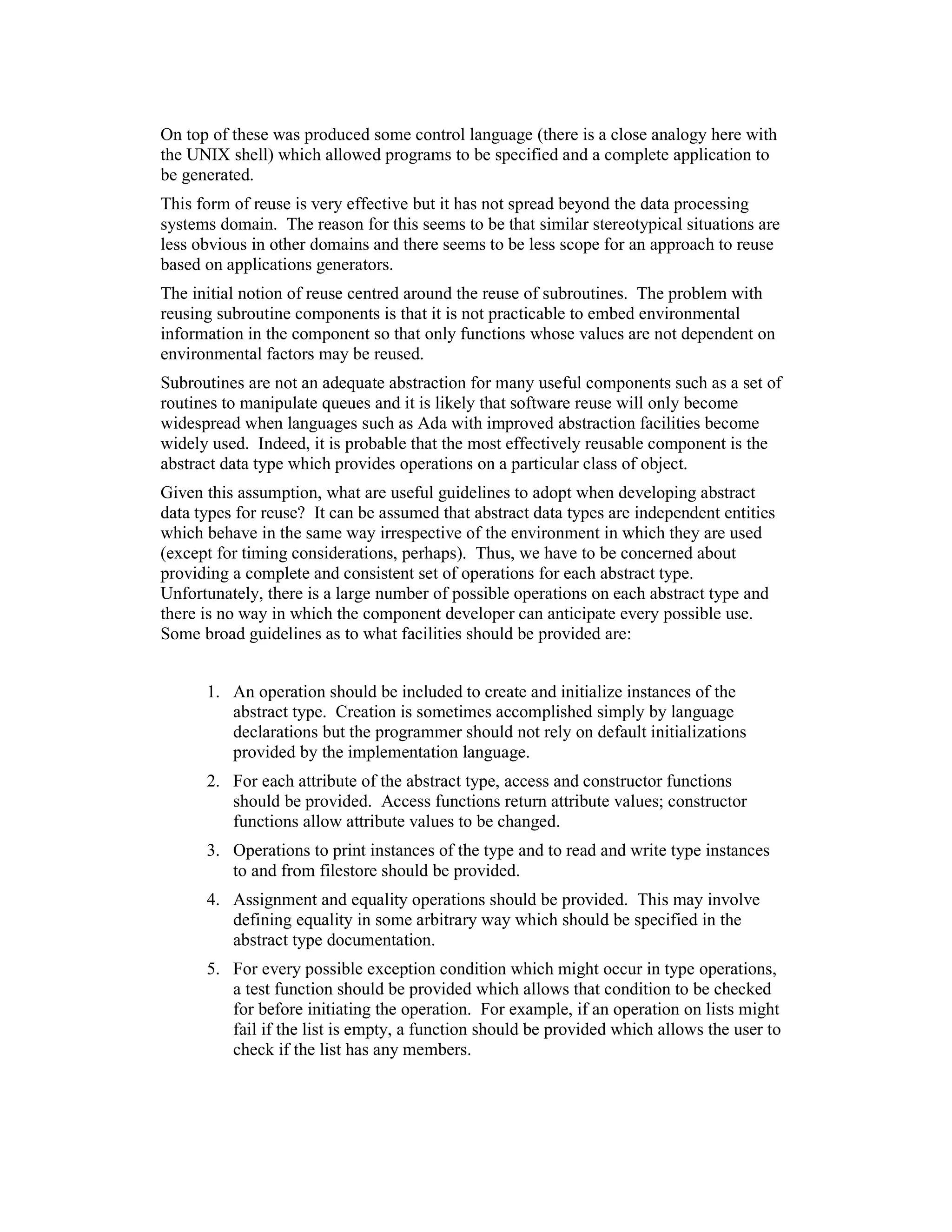 On top of these was produced some control language (there is a close analogy here with
the UNIX shell) which allowed programs to be specified and a complete application to
be generated.
This form of reuse is very effective but it has not spread beyond the data processing
systems domain. The reason for this seems to be that similar stereotypical situations are
less obvious in other domains and there seems to be less scope for an approach to reuse
based on applications generators.
The initial notion of reuse centred around the reuse of subroutines. The problem with
reusing subroutine components is that it is not practicable to embed environmental
information in the component so that only functions whose values are not dependent on
environmental factors may be reused.
Subroutines are not an adequate abstraction for many useful components such as a set of
routines to manipulate queues and it is likely that software reuse will only become
widespread when languages such as Ada with improved abstraction facilities become
widely used. Indeed, it is probable that the most effectively reusable component is the
abstract data type which provides operations on a particular class of object.
Given this assumption, what are useful guidelines to adopt when developing abstract
data types for reuse? It can be assumed that abstract data types are independent entities
which behave in the same way irrespective of the environment in which they are used
(except for timing considerations, perhaps). Thus, we have to be concerned about
providing a complete and consistent set of operations for each abstract type.
Unfortunately, there is a large number of possible operations on each abstract type and
there is no way in which the component developer can anticipate every possible use.
Some broad guidelines as to what facilities should be provided are:


      1. An operation should be included to create and initialize instances of the
         abstract type. Creation is sometimes accomplished simply by language
         declarations but the programmer should not rely on default initializations
         provided by the implementation language.
      2. For each attribute of the abstract type, access and constructor functions
         should be provided. Access functions return attribute values; constructor
         functions allow attribute values to be changed.
      3. Operations to print instances of the type and to read and write type instances
         to and from filestore should be provided.
      4. Assignment and equality operations should be provided. This may involve
         defining equality in some arbitrary way which should be specified in the
         abstract type documentation.
      5. For every possible exception condition which might occur in type operations,
         a test function should be provided which allows that condition to be checked
         for before initiating the operation. For example, if an operation on lists might
         fail if the list is empty, a function should be provided which allows the user to
         check if the list has any members.
 