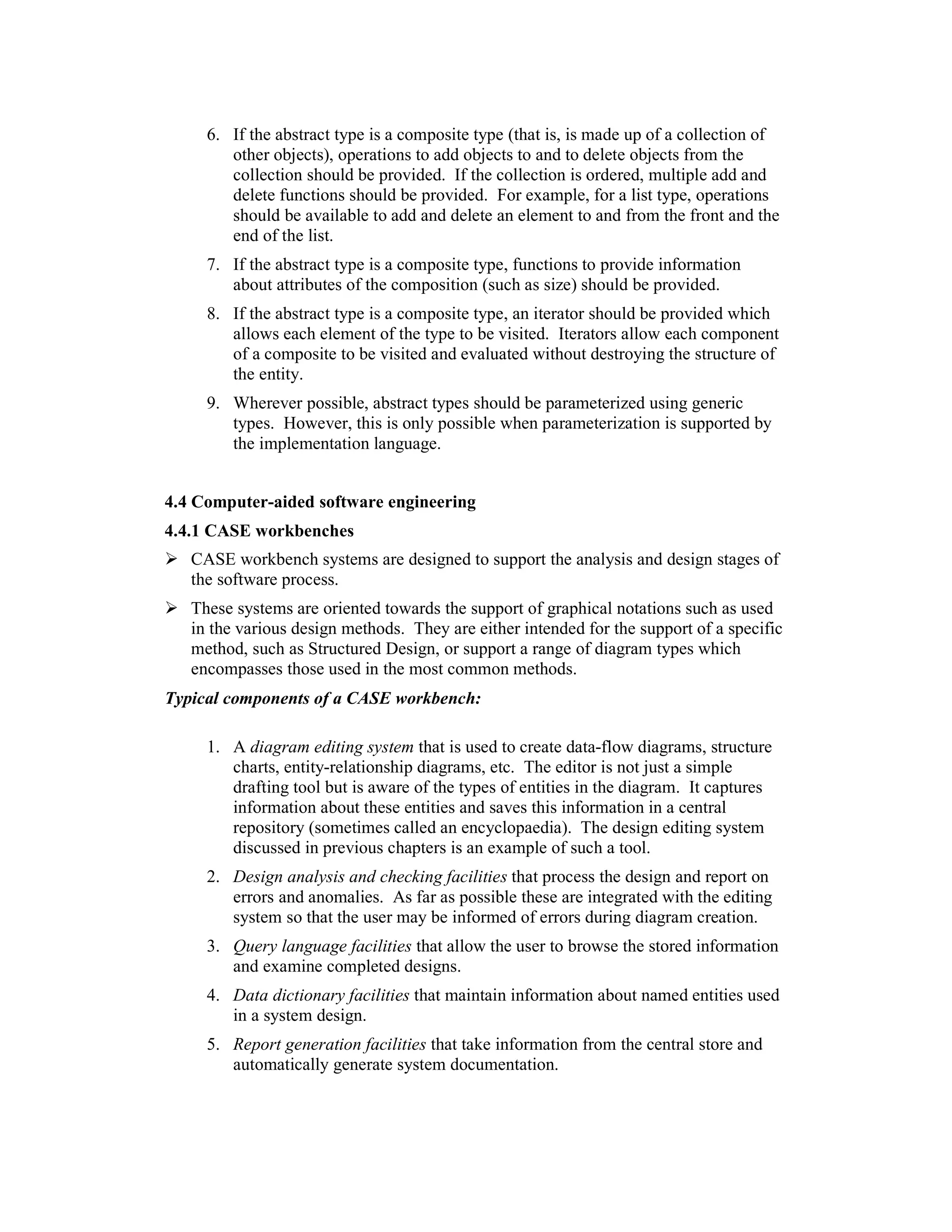 6. If the abstract type is a composite type (that is, is made up of a collection of
        other objects), operations to add objects to and to delete objects from the
        collection should be provided. If the collection is ordered, multiple add and
        delete functions should be provided. For example, for a list type, operations
        should be available to add and delete an element to and from the front and the
        end of the list.
     7. If the abstract type is a composite type, functions to provide information
        about attributes of the composition (such as size) should be provided.
     8. If the abstract type is a composite type, an iterator should be provided which
        allows each element of the type to be visited. Iterators allow each component
        of a composite to be visited and evaluated without destroying the structure of
        the entity.
     9. Wherever possible, abstract types should be parameterized using generic
        types. However, this is only possible when parameterization is supported by
        the implementation language.


4.4 Computer-aided software engineering
4.4.1 CASE workbenches
   CASE workbench systems are designed to support the analysis and design stages of
   the software process.
   These systems are oriented towards the support of graphical notations such as used
   in the various design methods. They are either intended for the support of a specific
   method, such as Structured Design, or support a range of diagram types which
   encompasses those used in the most common methods.
Typical components of a CASE workbench:

     1. A diagram editing system that is used to create data-flow diagrams, structure
        charts, entity-relationship diagrams, etc. The editor is not just a simple
        drafting tool but is aware of the types of entities in the diagram. It captures
        information about these entities and saves this information in a central
        repository (sometimes called an encyclopaedia). The design editing system
        discussed in previous chapters is an example of such a tool.
     2. Design analysis and checking facilities that process the design and report on
        errors and anomalies. As far as possible these are integrated with the editing
        system so that the user may be informed of errors during diagram creation.
     3. Query language facilities that allow the user to browse the stored information
        and examine completed designs.
     4. Data dictionary facilities that maintain information about named entities used
        in a system design.
     5. Report generation facilities that take information from the central store and
        automatically generate system documentation.
 