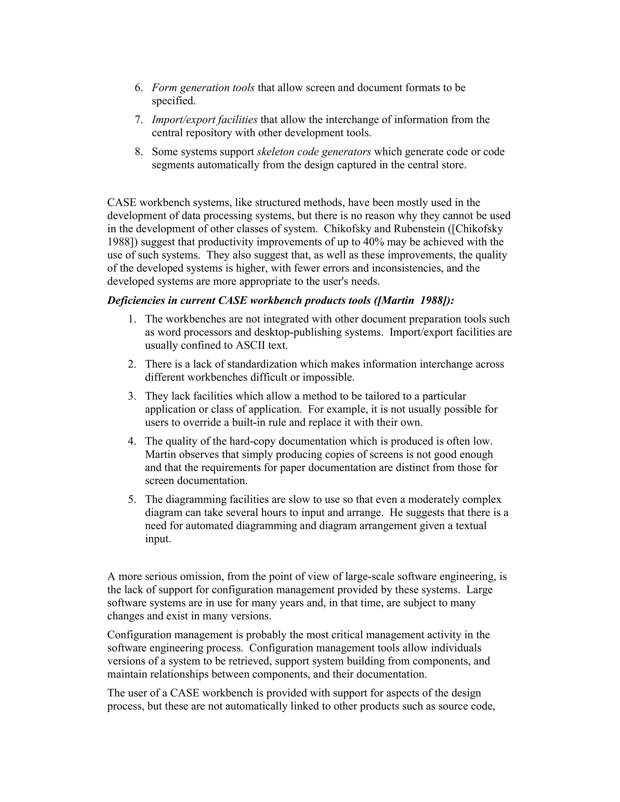 6. Form generation tools that allow screen and document formats to be
         specified.
      7. Import/export facilities that allow the interchange of information from the
         central repository with other development tools.
      8. Some systems support skeleton code generators which generate code or code
         segments automatically from the design captured in the central store.


CASE workbench systems, like structured methods, have been mostly used in the
development of data processing systems, but there is no reason why they cannot be used
in the development of other classes of system. Chikofsky and Rubenstein ([Chikofsky
1988]) suggest that productivity improvements of up to 40% may be achieved with the
use of such systems. They also suggest that, as well as these improvements, the quality
of the developed systems is higher, with fewer errors and inconsistencies, and the
developed systems are more appropriate to the user's needs.
Deficiencies in current CASE workbench products tools ([Martin 1988]):
    1. The workbenches are not integrated with other document preparation tools such
       as word processors and desktop-publishing systems. Import/export facilities are
       usually confined to ASCII text.
    2. There is a lack of standardization which makes information interchange across
       different workbenches difficult or impossible.
    3. They lack facilities which allow a method to be tailored to a particular
       application or class of application. For example, it is not usually possible for
       users to override a built-in rule and replace it with their own.
    4. The quality of the hard-copy documentation which is produced is often low.
       Martin observes that simply producing copies of screens is not good enough
       and that the requirements for paper documentation are distinct from those for
       screen documentation.
    5. The diagramming facilities are slow to use so that even a moderately complex
       diagram can take several hours to input and arrange. He suggests that there is a
       need for automated diagramming and diagram arrangement given a textual
       input.


A more serious omission, from the point of view of large-scale software engineering, is
the lack of support for configuration management provided by these systems. Large
software systems are in use for many years and, in that time, are subject to many
changes and exist in many versions.
Configuration management is probably the most critical management activity in the
software engineering process. Configuration management tools allow individuals
versions of a system to be retrieved, support system building from components, and
maintain relationships between components, and their documentation.
The user of a CASE workbench is provided with support for aspects of the design
process, but these are not automatically linked to other products such as source code,
 