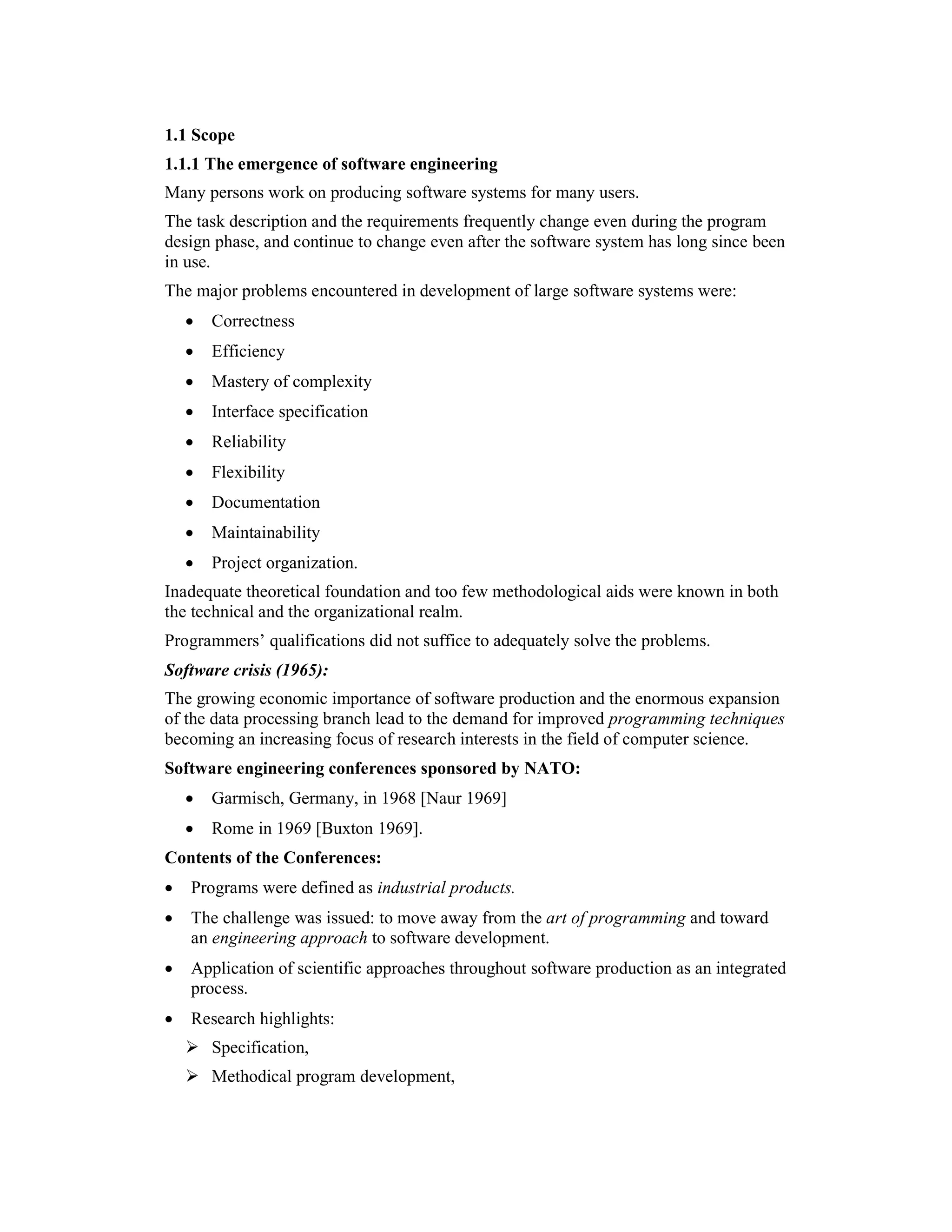 1.1 Scope
1.1.1 The emergence of software engineering
Many persons work on producing software systems for many users.
The task description and the requirements frequently change even during the program
design phase, and continue to change even after the software system has long since been
in use.
The major problems encountered in development of large software systems were:
    •   Correctness
    •   Efficiency
    •   Mastery of complexity
    •   Interface specification
    •   Reliability
    •   Flexibility
    •   Documentation
    •   Maintainability
    •   Project organization.
Inadequate theoretical foundation and too few methodological aids were known in both
the technical and the organizational realm.
Programmers’ qualifications did not suffice to adequately solve the problems.
Software crisis (1965):
The growing economic importance of software production and the enormous expansion
of the data processing branch lead to the demand for improved programming techniques
becoming an increasing focus of research interests in the field of computer science.
Software engineering conferences sponsored by NATO:
    •   Garmisch, Germany, in 1968 [Naur 1969]
    •   Rome in 1969 [Buxton 1969].
Contents of the Conferences:
•   Programs were defined as industrial products.
•   The challenge was issued: to move away from the art of programming and toward
    an engineering approach to software development.
•   Application of scientific approaches throughout software production as an integrated
    process.
•   Research highlights:
        Specification,
        Methodical program development,
 