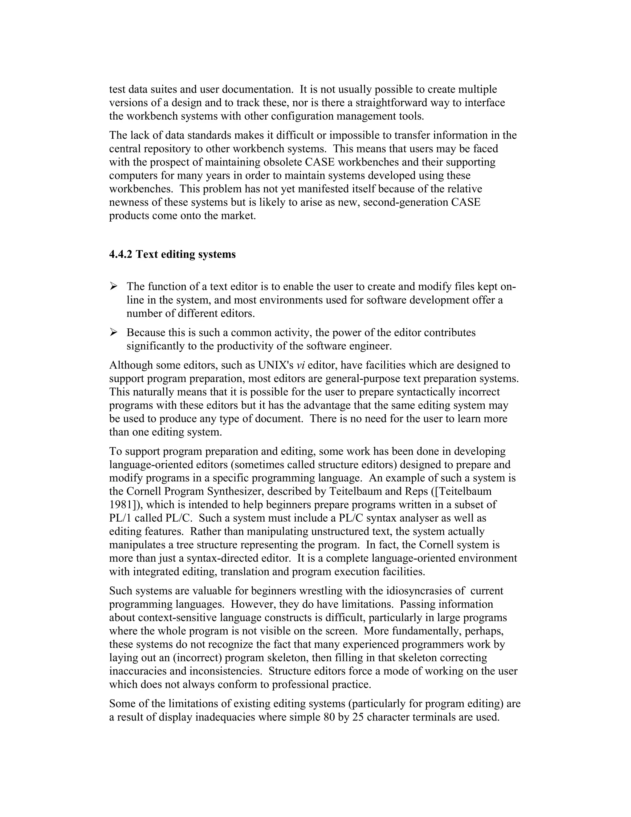 test data suites and user documentation. It is not usually possible to create multiple
versions of a design and to track these, nor is there a straightforward way to interface
the workbench systems with other configuration management tools.
The lack of data standards makes it difficult or impossible to transfer information in the
central repository to other workbench systems. This means that users may be faced
with the prospect of maintaining obsolete CASE workbenches and their supporting
computers for many years in order to maintain systems developed using these
workbenches. This problem has not yet manifested itself because of the relative
newness of these systems but is likely to arise as new, second-generation CASE
products come onto the market.


4.4.2 Text editing systems

   The function of a text editor is to enable the user to create and modify files kept on-
   line in the system, and most environments used for software development offer a
   number of different editors.
   Because this is such a common activity, the power of the editor contributes
   significantly to the productivity of the software engineer.
Although some editors, such as UNIX's vi editor, have facilities which are designed to
support program preparation, most editors are general-purpose text preparation systems.
This naturally means that it is possible for the user to prepare syntactically incorrect
programs with these editors but it has the advantage that the same editing system may
be used to produce any type of document. There is no need for the user to learn more
than one editing system.
To support program preparation and editing, some work has been done in developing
language-oriented editors (sometimes called structure editors) designed to prepare and
modify programs in a specific programming language. An example of such a system is
the Cornell Program Synthesizer, described by Teitelbaum and Reps ([Teitelbaum
1981]), which is intended to help beginners prepare programs written in a subset of
PL/1 called PL/C. Such a system must include a PL/C syntax analyser as well as
editing features. Rather than manipulating unstructured text, the system actually
manipulates a tree structure representing the program. In fact, the Cornell system is
more than just a syntax-directed editor. It is a complete language-oriented environment
with integrated editing, translation and program execution facilities.
Such systems are valuable for beginners wrestling with the idiosyncrasies of current
programming languages. However, they do have limitations. Passing information
about context-sensitive language constructs is difficult, particularly in large programs
where the whole program is not visible on the screen. More fundamentally, perhaps,
these systems do not recognize the fact that many experienced programmers work by
laying out an (incorrect) program skeleton, then filling in that skeleton correcting
inaccuracies and inconsistencies. Structure editors force a mode of working on the user
which does not always conform to professional practice.
Some of the limitations of existing editing systems (particularly for program editing) are
a result of display inadequacies where simple 80 by 25 character terminals are used.
 