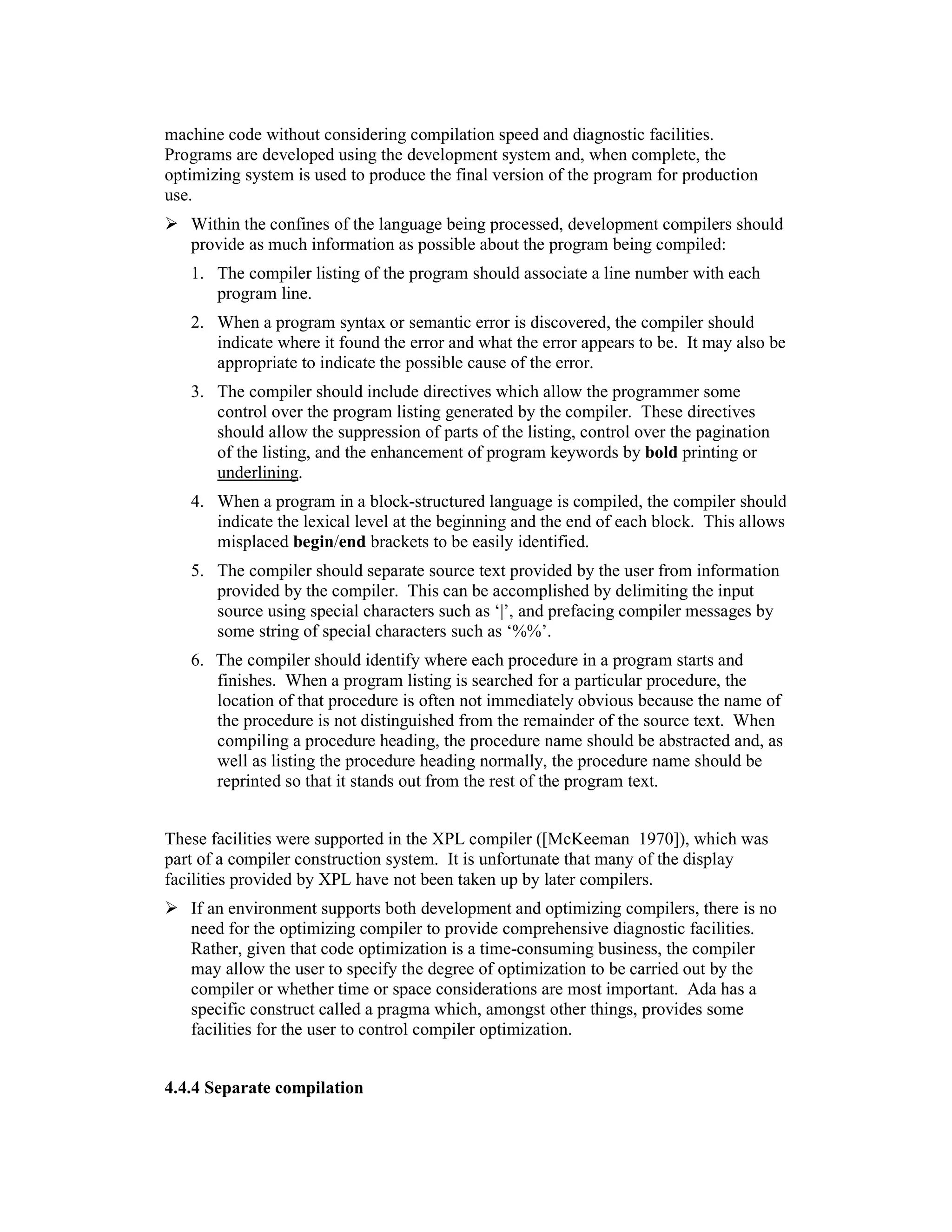 machine code without considering compilation speed and diagnostic facilities.
Programs are developed using the development system and, when complete, the
optimizing system is used to produce the final version of the program for production
use.
   Within the confines of the language being processed, development compilers should
   provide as much information as possible about the program being compiled:
   1. The compiler listing of the program should associate a line number with each
      program line.
   2. When a program syntax or semantic error is discovered, the compiler should
      indicate where it found the error and what the error appears to be. It may also be
      appropriate to indicate the possible cause of the error.
   3. The compiler should include directives which allow the programmer some
      control over the program listing generated by the compiler. These directives
      should allow the suppression of parts of the listing, control over the pagination
      of the listing, and the enhancement of program keywords by bold printing or
      underlining.
   4. When a program in a block-structured language is compiled, the compiler should
      indicate the lexical level at the beginning and the end of each block. This allows
      misplaced begin/end brackets to be easily identified.
   5. The compiler should separate source text provided by the user from information
      provided by the compiler. This can be accomplished by delimiting the input
      source using special characters such as ‘|’, and prefacing compiler messages by
      some string of special characters such as ‘%%’.
   6. The compiler should identify where each procedure in a program starts and
      finishes. When a program listing is searched for a particular procedure, the
      location of that procedure is often not immediately obvious because the name of
      the procedure is not distinguished from the remainder of the source text. When
      compiling a procedure heading, the procedure name should be abstracted and, as
      well as listing the procedure heading normally, the procedure name should be
      reprinted so that it stands out from the rest of the program text.


These facilities were supported in the XPL compiler ([McKeeman 1970]), which was
part of a compiler construction system. It is unfortunate that many of the display
facilities provided by XPL have not been taken up by later compilers.
   If an environment supports both development and optimizing compilers, there is no
   need for the optimizing compiler to provide comprehensive diagnostic facilities.
   Rather, given that code optimization is a time-consuming business, the compiler
   may allow the user to specify the degree of optimization to be carried out by the
   compiler or whether time or space considerations are most important. Ada has a
   specific construct called a pragma which, amongst other things, provides some
   facilities for the user to control compiler optimization.


4.4.4 Separate compilation
 