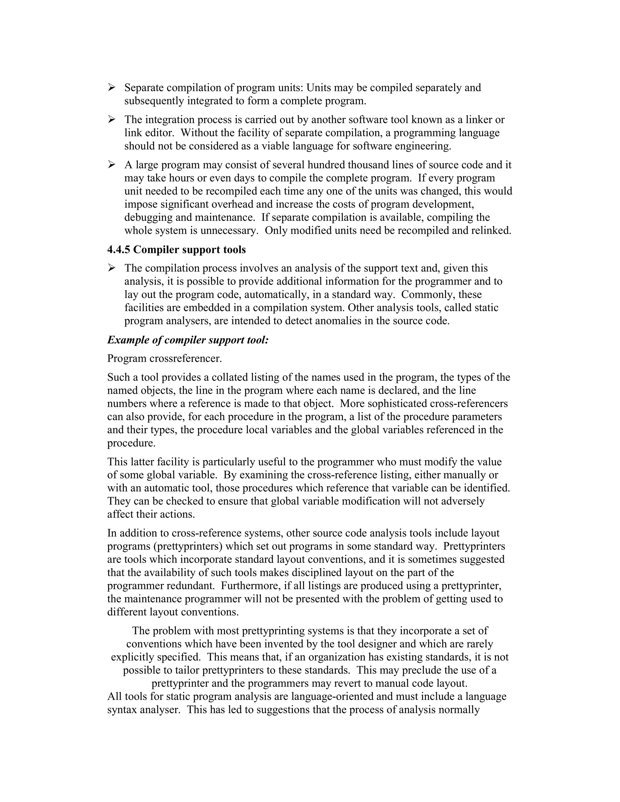 Separate compilation of program units: Units may be compiled separately and
   subsequently integrated to form a complete program.
   The integration process is carried out by another software tool known as a linker or
   link editor. Without the facility of separate compilation, a programming language
   should not be considered as a viable language for software engineering.
   A large program may consist of several hundred thousand lines of source code and it
   may take hours or even days to compile the complete program. If every program
   unit needed to be recompiled each time any one of the units was changed, this would
   impose significant overhead and increase the costs of program development,
   debugging and maintenance. If separate compilation is available, compiling the
   whole system is unnecessary. Only modified units need be recompiled and relinked.
4.4.5 Compiler support tools
   The compilation process involves an analysis of the support text and, given this
   analysis, it is possible to provide additional information for the programmer and to
   lay out the program code, automatically, in a standard way. Commonly, these
   facilities are embedded in a compilation system. Other analysis tools, called static
   program analysers, are intended to detect anomalies in the source code.
Example of compiler support tool:
Program crossreferencer.
Such a tool provides a collated listing of the names used in the program, the types of the
named objects, the line in the program where each name is declared, and the line
numbers where a reference is made to that object. More sophisticated cross-referencers
can also provide, for each procedure in the program, a list of the procedure parameters
and their types, the procedure local variables and the global variables referenced in the
procedure.
This latter facility is particularly useful to the programmer who must modify the value
of some global variable. By examining the cross-reference listing, either manually or
with an automatic tool, those procedures which reference that variable can be identified.
They can be checked to ensure that global variable modification will not adversely
affect their actions.
In addition to cross-reference systems, other source code analysis tools include layout
programs (prettyprinters) which set out programs in some standard way. Prettyprinters
are tools which incorporate standard layout conventions, and it is sometimes suggested
that the availability of such tools makes disciplined layout on the part of the
programmer redundant. Furthermore, if all listings are produced using a prettyprinter,
the maintenance programmer will not be presented with the problem of getting used to
different layout conventions.
      The problem with most prettyprinting systems is that they incorporate a set of
    conventions which have been invented by the tool designer and which are rarely
 explicitly specified. This means that, if an organization has existing standards, it is not
   possible to tailor prettyprinters to these standards. This may preclude the use of a
           prettyprinter and the programmers may revert to manual code layout.
All tools for static program analysis are language-oriented and must include a language
syntax analyser. This has led to suggestions that the process of analysis normally
 