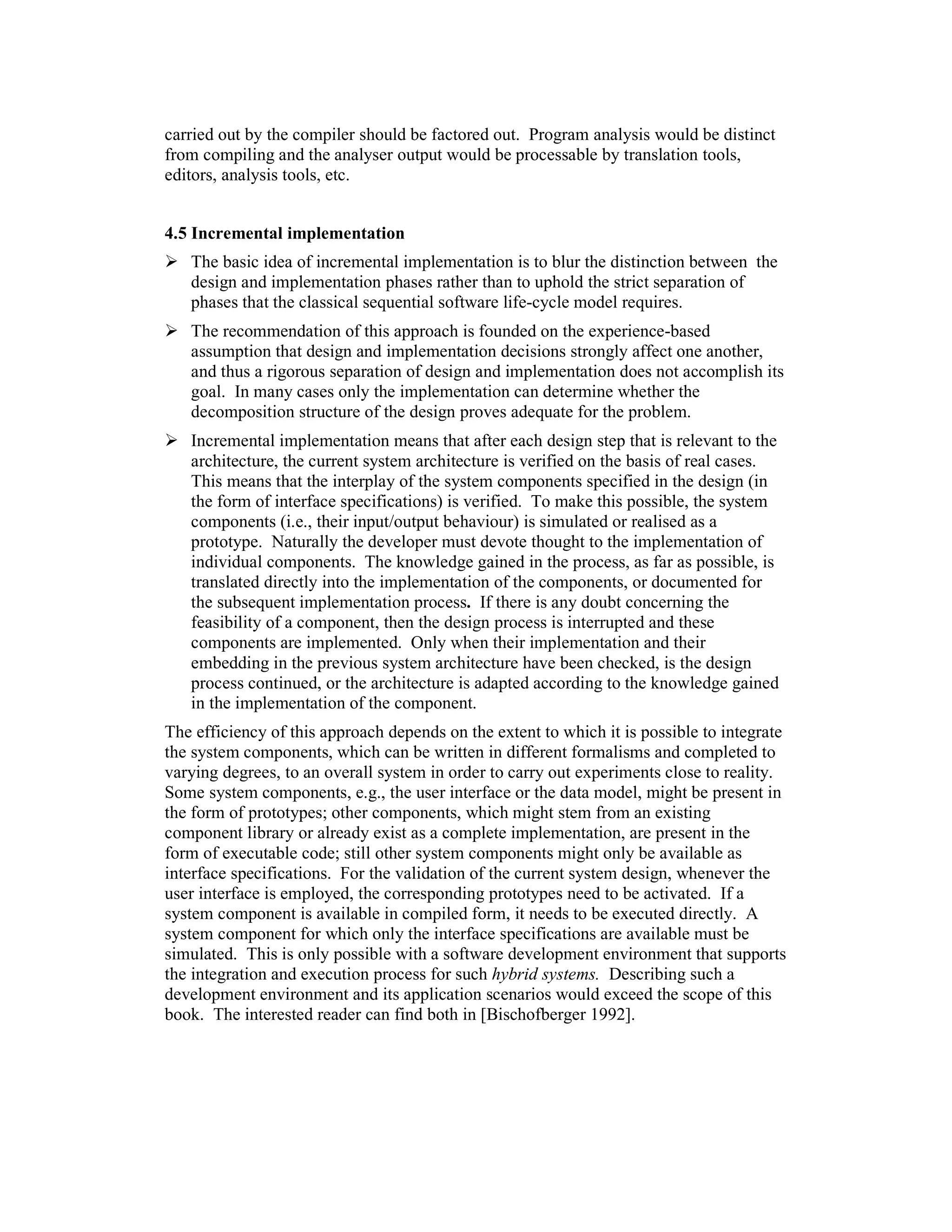 carried out by the compiler should be factored out. Program analysis would be distinct
from compiling and the analyser output would be processable by translation tools,
editors, analysis tools, etc.


4.5 Incremental implementation
   The basic idea of incremental implementation is to blur the distinction between the
   design and implementation phases rather than to uphold the strict separation of
   phases that the classical sequential software life-cycle model requires.
   The recommendation of this approach is founded on the experience-based
   assumption that design and implementation decisions strongly affect one another,
   and thus a rigorous separation of design and implementation does not accomplish its
   goal. In many cases only the implementation can determine whether the
   decomposition structure of the design proves adequate for the problem.
   Incremental implementation means that after each design step that is relevant to the
   architecture, the current system architecture is verified on the basis of real cases.
   This means that the interplay of the system components specified in the design (in
   the form of interface specifications) is verified. To make this possible, the system
   components (i.e., their input/output behaviour) is simulated or realised as a
   prototype. Naturally the developer must devote thought to the implementation of
   individual components. The knowledge gained in the process, as far as possible, is
   translated directly into the implementation of the components, or documented for
   the subsequent implementation process. If there is any doubt concerning the
   feasibility of a component, then the design process is interrupted and these
   components are implemented. Only when their implementation and their
   embedding in the previous system architecture have been checked, is the design
   process continued, or the architecture is adapted according to the knowledge gained
   in the implementation of the component.
The efficiency of this approach depends on the extent to which it is possible to integrate
the system components, which can be written in different formalisms and completed to
varying degrees, to an overall system in order to carry out experiments close to reality.
Some system components, e.g., the user interface or the data model, might be present in
the form of prototypes; other components, which might stem from an existing
component library or already exist as a complete implementation, are present in the
form of executable code; still other system components might only be available as
interface specifications. For the validation of the current system design, whenever the
user interface is employed, the corresponding prototypes need to be activated. If a
system component is available in compiled form, it needs to be executed directly. A
system component for which only the interface specifications are available must be
simulated. This is only possible with a software development environment that supports
the integration and execution process for such hybrid systems. Describing such a
development environment and its application scenarios would exceed the scope of this
book. The interested reader can find both in [Bischofberger 1992].
 