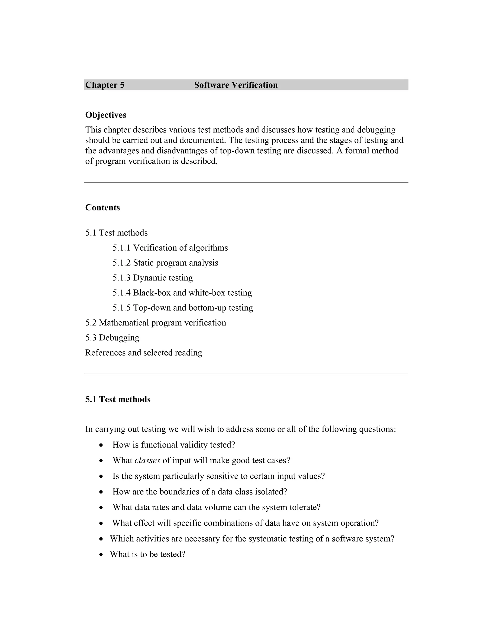 Chapter 5                      Software Verification


Objectives
This chapter describes various test methods and discusses how testing and debugging
should be carried out and documented. The testing process and the stages of testing and
the advantages and disadvantages of top-down testing are discussed. A formal method
of program verification is described.




Contents

5.1 Test methods
       5.1.1 Verification of algorithms
       5.1.2 Static program analysis
       5.1.3 Dynamic testing
       5.1.4 Black-box and white-box testing
       5.1.5 Top-down and bottom-up testing
5.2 Mathematical program verification
5.3 Debugging
References and selected reading




5.1 Test methods


In carrying out testing we will wish to address some or all of the following questions:
   •   How is functional validity tested?
   •   What classes of input will make good test cases?
   •   Is the system particularly sensitive to certain input values?
   •   How are the boundaries of a data class isolated?
   •   What data rates and data volume can the system tolerate?
   • What effect will specific combinations of data have on system operation?
   • Which activities are necessary for the systematic testing of a software system?
   • What is to be tested?
 