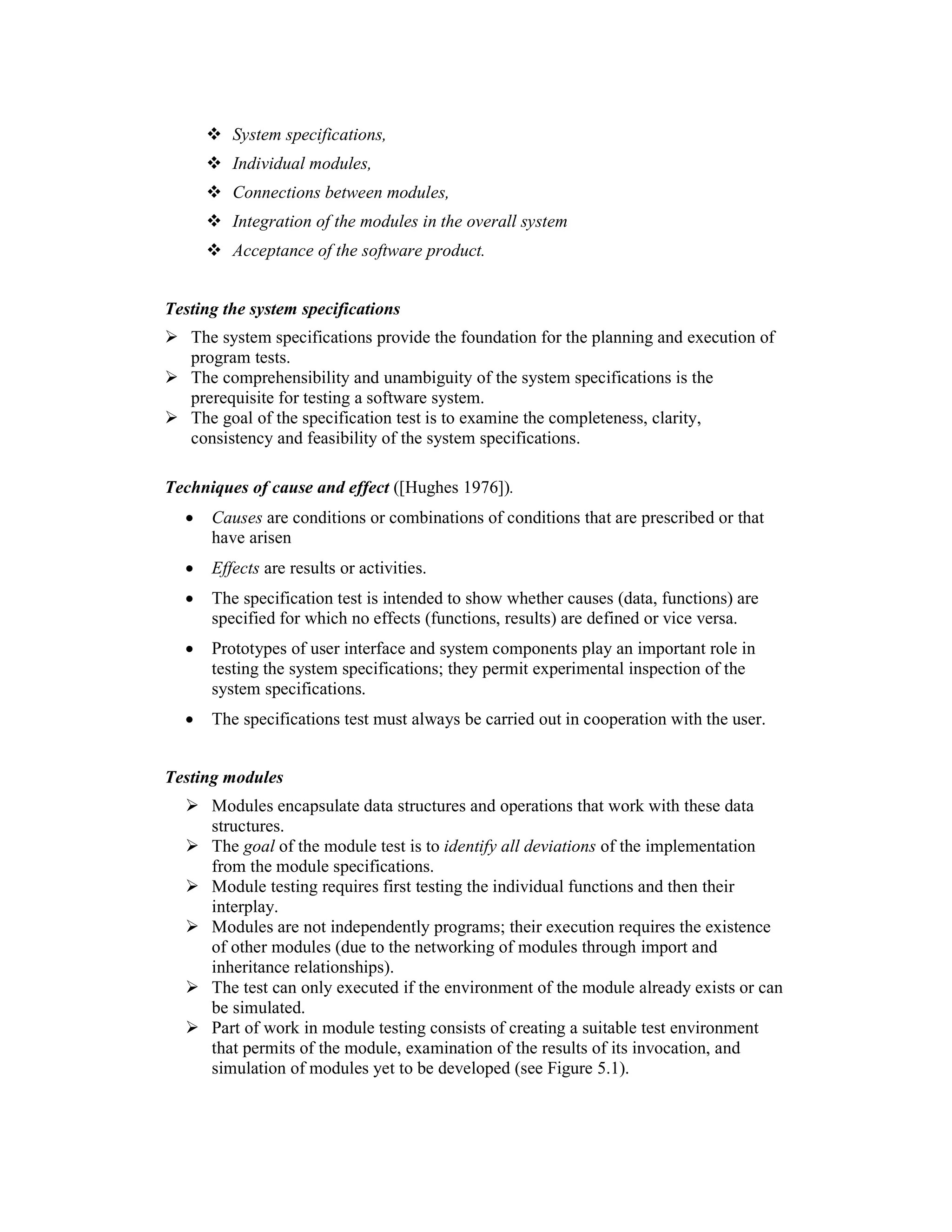 System specifications,
         Individual modules,
         Connections between modules,
         Integration of the modules in the overall system
         Acceptance of the software product.


Testing the system specifications
   The system specifications provide the foundation for the planning and execution of
   program tests.
   The comprehensibility and unambiguity of the system specifications is the
   prerequisite for testing a software system.
   The goal of the specification test is to examine the completeness, clarity,
   consistency and feasibility of the system specifications.

Techniques of cause and effect ([Hughes 1976]).
  •   Causes are conditions or combinations of conditions that are prescribed or that
      have arisen
  •   Effects are results or activities.
  •   The specification test is intended to show whether causes (data, functions) are
      specified for which no effects (functions, results) are defined or vice versa.
  •   Prototypes of user interface and system components play an important role in
      testing the system specifications; they permit experimental inspection of the
      system specifications.
  •   The specifications test must always be carried out in cooperation with the user.


Testing modules
      Modules encapsulate data structures and operations that work with these data
      structures.
      The goal of the module test is to identify all deviations of the implementation
      from the module specifications.
      Module testing requires first testing the individual functions and then their
      interplay.
      Modules are not independently programs; their execution requires the existence
      of other modules (due to the networking of modules through import and
      inheritance relationships).
      The test can only executed if the environment of the module already exists or can
      be simulated.
      Part of work in module testing consists of creating a suitable test environment
      that permits of the module, examination of the results of its invocation, and
      simulation of modules yet to be developed (see Figure 5.1).
 