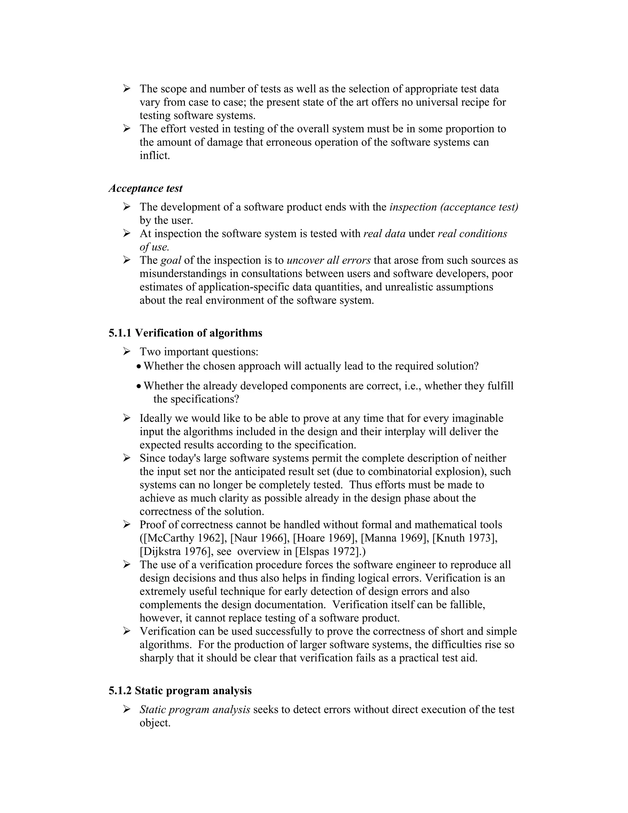 The scope and number of tests as well as the selection of appropriate test data
      vary from case to case; the present state of the art offers no universal recipe for
      testing software systems.
      The effort vested in testing of the overall system must be in some proportion to
      the amount of damage that erroneous operation of the software systems can
      inflict.

Acceptance test
      The development of a software product ends with the inspection (acceptance test)
      by the user.
      At inspection the software system is tested with real data under real conditions
      of use.
      The goal of the inspection is to uncover all errors that arose from such sources as
      misunderstandings in consultations between users and software developers, poor
      estimates of application-specific data quantities, and unrealistic assumptions
      about the real environment of the software system.

5.1.1 Verification of algorithms
      Two important questions:
     • Whether the chosen approach will actually lead to the required solution?
     • Whether the already developed components are correct, i.e., whether they fulfill
        the specifications?
      Ideally we would like to be able to prove at any time that for every imaginable
      input the algorithms included in the design and their interplay will deliver the
      expected results according to the specification.
      Since today's large software systems permit the complete description of neither
      the input set nor the anticipated result set (due to combinatorial explosion), such
      systems can no longer be completely tested. Thus efforts must be made to
      achieve as much clarity as possible already in the design phase about the
      correctness of the solution.
      Proof of correctness cannot be handled without formal and mathematical tools
      ([McCarthy 1962], [Naur 1966], [Hoare 1969], [Manna 1969], [Knuth 1973],
      [Dijkstra 1976], see overview in [Elspas 1972].)
      The use of a verification procedure forces the software engineer to reproduce all
      design decisions and thus also helps in finding logical errors. Verification is an
      extremely useful technique for early detection of design errors and also
      complements the design documentation. Verification itself can be fallible,
      however, it cannot replace testing of a software product.
      Verification can be used successfully to prove the correctness of short and simple
      algorithms. For the production of larger software systems, the difficulties rise so
      sharply that it should be clear that verification fails as a practical test aid.

5.1.2 Static program analysis
      Static program analysis seeks to detect errors without direct execution of the test
      object.
 