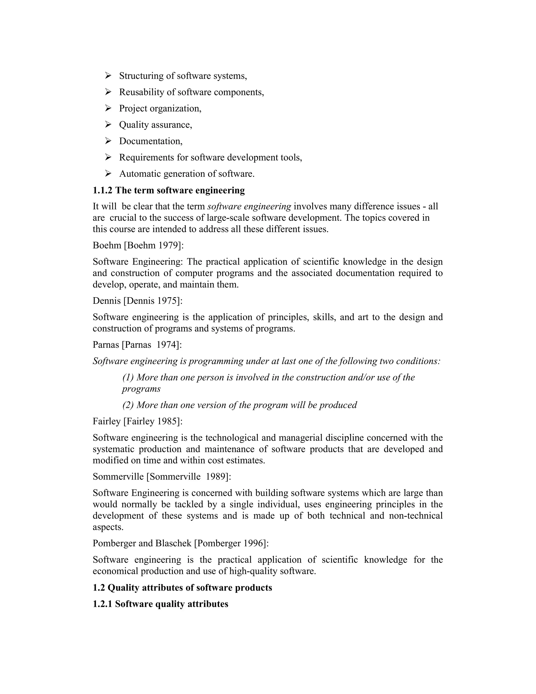 Structuring of software systems,
      Reusability of software components,
      Project organization,
      Quality assurance,
      Documentation,
      Requirements for software development tools,
      Automatic generation of software.
1.1.2 The term software engineering
It will be clear that the term software engineering involves many difference issues - all
are crucial to the success of large-scale software development. The topics covered in
this course are intended to address all these different issues.
Boehm [Boehm 1979]:
Software Engineering: The practical application of scientific knowledge in the design
and construction of computer programs and the associated documentation required to
develop, operate, and maintain them.
Dennis [Dennis 1975]:
Software engineering is the application of principles, skills, and art to the design and
construction of programs and systems of programs.
Parnas [Parnas 1974]:
Software engineering is programming under at last one of the following two conditions:
       (1) More than one person is involved in the construction and/or use of the
       programs
       (2) More than one version of the program will be produced
Fairley [Fairley 1985]:
Software engineering is the technological and managerial discipline concerned with the
systematic production and maintenance of software products that are developed and
modified on time and within cost estimates.
Sommerville [Sommerville 1989]:
Software Engineering is concerned with building software systems which are large than
would normally be tackled by a single individual, uses engineering principles in the
development of these systems and is made up of both technical and non-technical
aspects.
Pomberger and Blaschek [Pomberger 1996]:
Software engineering is the practical application of scientific knowledge for the
economical production and use of high-quality software.
1.2 Quality attributes of software products
1.2.1 Software quality attributes
 