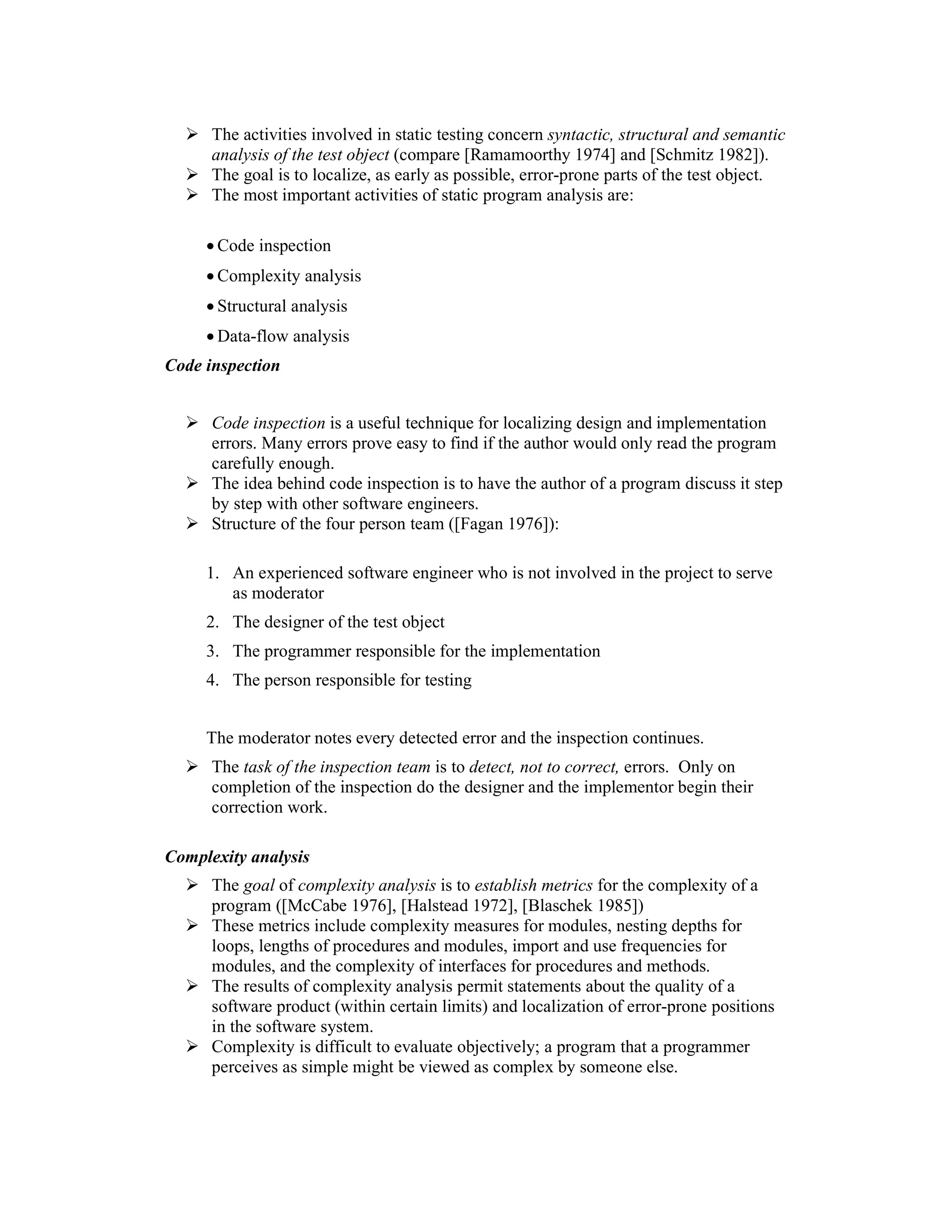 The activities involved in static testing concern syntactic, structural and semantic
      analysis of the test object (compare [Ramamoorthy 1974] and [Schmitz 1982]).
      The goal is to localize, as early as possible, error-prone parts of the test object.
      The most important activities of static program analysis are:

     • Code inspection
     • Complexity analysis
     • Structural analysis
     • Data-flow analysis
Code inspection


      Code inspection is a useful technique for localizing design and implementation
      errors. Many errors prove easy to find if the author would only read the program
      carefully enough.
      The idea behind code inspection is to have the author of a program discuss it step
      by step with other software engineers.
      Structure of the four person team ([Fagan 1976]):

     1. An experienced software engineer who is not involved in the project to serve
        as moderator
     2. The designer of the test object
     3. The programmer responsible for the implementation
     4. The person responsible for testing


     The moderator notes every detected error and the inspection continues.
      The task of the inspection team is to detect, not to correct, errors. Only on
      completion of the inspection do the designer and the implementor begin their
      correction work.

Complexity analysis
      The goal of complexity analysis is to establish metrics for the complexity of a
      program ([McCabe 1976], [Halstead 1972], [Blaschek 1985])
      These metrics include complexity measures for modules, nesting depths for
      loops, lengths of procedures and modules, import and use frequencies for
      modules, and the complexity of interfaces for procedures and methods.
      The results of complexity analysis permit statements about the quality of a
      software product (within certain limits) and localization of error-prone positions
      in the software system.
      Complexity is difficult to evaluate objectively; a program that a programmer
      perceives as simple might be viewed as complex by someone else.
 