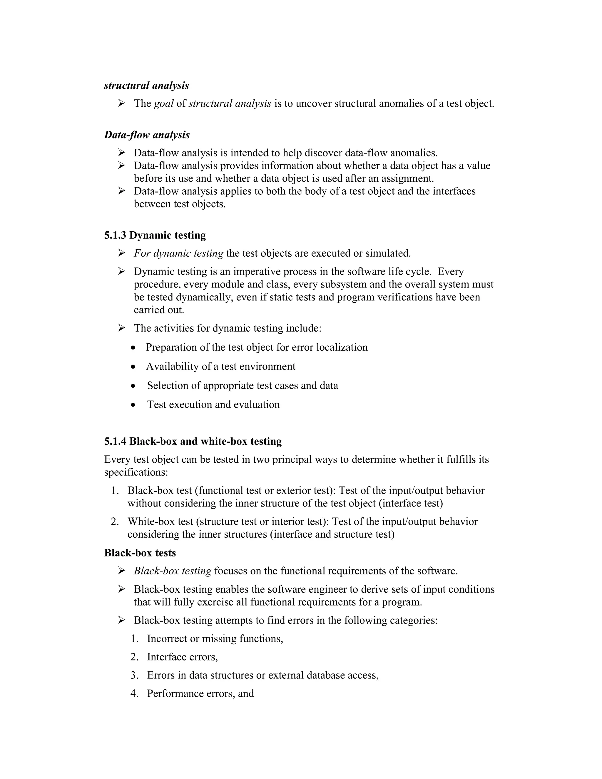 structural analysis
      The goal of structural analysis is to uncover structural anomalies of a test object.

Data-flow analysis
      Data-flow analysis is intended to help discover data-flow anomalies.
      Data-flow analysis provides information about whether a data object has a value
      before its use and whether a data object is used after an assignment.
      Data-flow analysis applies to both the body of a test object and the interfaces
      between test objects.

5.1.3 Dynamic testing
      For dynamic testing the test objects are executed or simulated.
      Dynamic testing is an imperative process in the software life cycle. Every
      procedure, every module and class, every subsystem and the overall system must
      be tested dynamically, even if static tests and program verifications have been
      carried out.
      The activities for dynamic testing include:
      • Preparation of the test object for error localization
      • Availability of a test environment
      •   Selection of appropriate test cases and data
      •   Test execution and evaluation


5.1.4 Black-box and white-box testing
Every test object can be tested in two principal ways to determine whether it fulfills its
specifications:
 1. Black-box test (functional test or exterior test): Test of the input/output behavior
    without considering the inner structure of the test object (interface test)
 2. White-box test (structure test or interior test): Test of the input/output behavior
    considering the inner structures (interface and structure test)
Black-box tests
      Black-box testing focuses on the functional requirements of the software.
      Black-box testing enables the software engineer to derive sets of input conditions
      that will fully exercise all functional requirements for a program.
      Black-box testing attempts to find errors in the following categories:
      1. Incorrect or missing functions,
      2. Interface errors,
      3. Errors in data structures or external database access,
      4. Performance errors, and
 