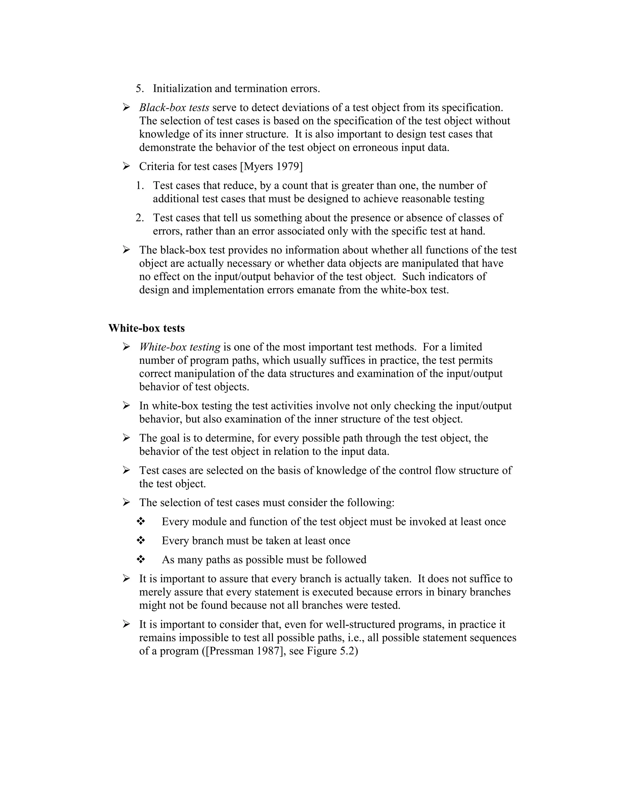 5. Initialization and termination errors.
      Black-box tests serve to detect deviations of a test object from its specification.
      The selection of test cases is based on the specification of the test object without
      knowledge of its inner structure. It is also important to design test cases that
      demonstrate the behavior of the test object on erroneous input data.
      Criteria for test cases [Myers 1979]
     1. Test cases that reduce, by a count that is greater than one, the number of
        additional test cases that must be designed to achieve reasonable testing
     2. Test cases that tell us something about the presence or absence of classes of
        errors, rather than an error associated only with the specific test at hand.
      The black-box test provides no information about whether all functions of the test
      object are actually necessary or whether data objects are manipulated that have
      no effect on the input/output behavior of the test object. Such indicators of
      design and implementation errors emanate from the white-box test.


White-box tests
      White-box testing is one of the most important test methods. For a limited
      number of program paths, which usually suffices in practice, the test permits
      correct manipulation of the data structures and examination of the input/output
      behavior of test objects.
      In white-box testing the test activities involve not only checking the input/output
      behavior, but also examination of the inner structure of the test object.
      The goal is to determine, for every possible path through the test object, the
      behavior of the test object in relation to the input data.
      Test cases are selected on the basis of knowledge of the control flow structure of
      the test object.
      The selection of test cases must consider the following:
           Every module and function of the test object must be invoked at least once
           Every branch must be taken at least once
           As many paths as possible must be followed
      It is important to assure that every branch is actually taken. It does not suffice to
      merely assure that every statement is executed because errors in binary branches
      might not be found because not all branches were tested.
      It is important to consider that, even for well-structured programs, in practice it
      remains impossible to test all possible paths, i.e., all possible statement sequences
      of a program ([Pressman 1987], see Figure 5.2)
 