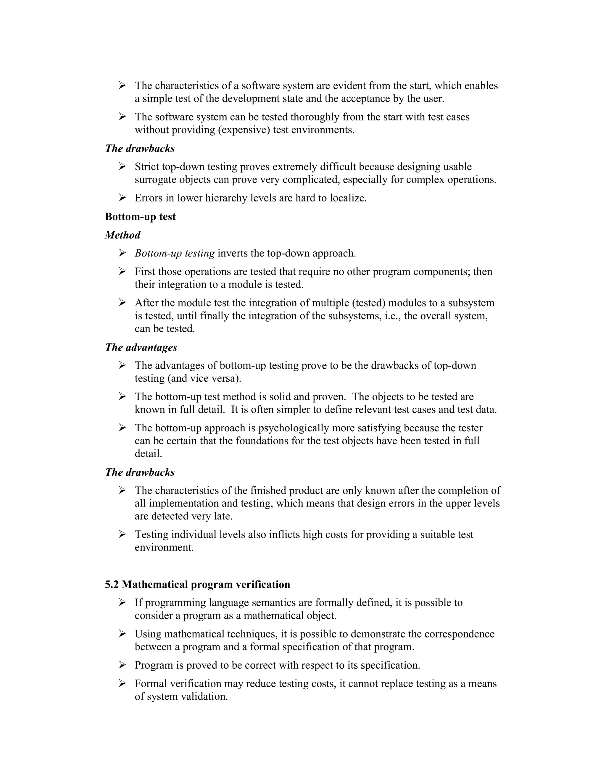The characteristics of a software system are evident from the start, which enables
     a simple test of the development state and the acceptance by the user.
     The software system can be tested thoroughly from the start with test cases
     without providing (expensive) test environments.
The drawbacks
     Strict top-down testing proves extremely difficult because designing usable
     surrogate objects can prove very complicated, especially for complex operations.
     Errors in lower hierarchy levels are hard to localize.
Bottom-up test
Method
     Bottom-up testing inverts the top-down approach.
     First those operations are tested that require no other program components; then
     their integration to a module is tested.
     After the module test the integration of multiple (tested) modules to a subsystem
     is tested, until finally the integration of the subsystems, i.e., the overall system,
     can be tested.
The advantages
     The advantages of bottom-up testing prove to be the drawbacks of top-down
     testing (and vice versa).
     The bottom-up test method is solid and proven. The objects to be tested are
     known in full detail. It is often simpler to define relevant test cases and test data.
     The bottom-up approach is psychologically more satisfying because the tester
     can be certain that the foundations for the test objects have been tested in full
     detail.
The drawbacks
     The characteristics of the finished product are only known after the completion of
     all implementation and testing, which means that design errors in the upper levels
     are detected very late.
     Testing individual levels also inflicts high costs for providing a suitable test
     environment.


5.2 Mathematical program verification
     If programming language semantics are formally defined, it is possible to
     consider a program as a mathematical object.
     Using mathematical techniques, it is possible to demonstrate the correspondence
     between a program and a formal specification of that program.
     Program is proved to be correct with respect to its specification.
     Formal verification may reduce testing costs, it cannot replace testing as a means
     of system validation.
 