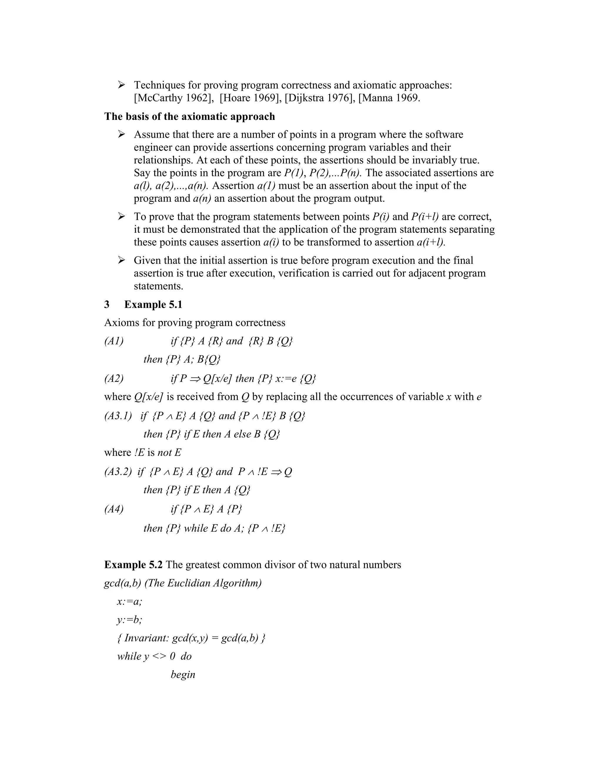 Techniques for proving program correctness and axiomatic approaches:
        [McCarthy 1962], [Hoare 1969], [Dijkstra 1976], [Manna 1969.
The basis of the axiomatic approach
        Assume that there are a number of points in a program where the software
        engineer can provide assertions concerning program variables and their
        relationships. At each of these points, the assertions should be invariably true.
        Say the points in the program are P(1), P(2),...P(n). The associated assertions are
        a(l), a(2),...,a(n). Assertion a(1) must be an assertion about the input of the
        program and a(n) an assertion about the program output.
        To prove that the program statements between points P(i) and P(i+l) are correct,
        it must be demonstrated that the application of the program statements separating
        these points causes assertion a(i) to be transformed to assertion a(i+l).
        Given that the initial assertion is true before program execution and the final
        assertion is true after execution, verification is carried out for adjacent program
        statements.
3      Example 5.1
Axioms for proving program correctness
(A1)              if {P} A {R} and {R} B {Q}
            then {P} A; B{Q}
(A2)              if P ⇒ Q[x/e] then {P} x:=e {Q}
where Q[x/e] is received from Q by replacing all the occurrences of variable x with e
(A3.1) if {P ∧ E} A {Q} and {P ∧ !E} B {Q}
            then {P} if E then A else B {Q}
where !E is not E
(A3.2) if {P ∧ E} A {Q} and P ∧ !E ⇒ Q
            then {P} if E then A {Q}
(A4)              if {P ∧ E} A {P}
            then {P} while E do A; {P ∧ !E}


Example 5.2 The greatest common divisor of two natural numbers
gcd(a,b) (The Euclidian Algorithm)
    x:=a;
    y:=b;
    { Invariant: gcd(x,y) = gcd(a,b) }
    while y <> 0 do
                  begin
 