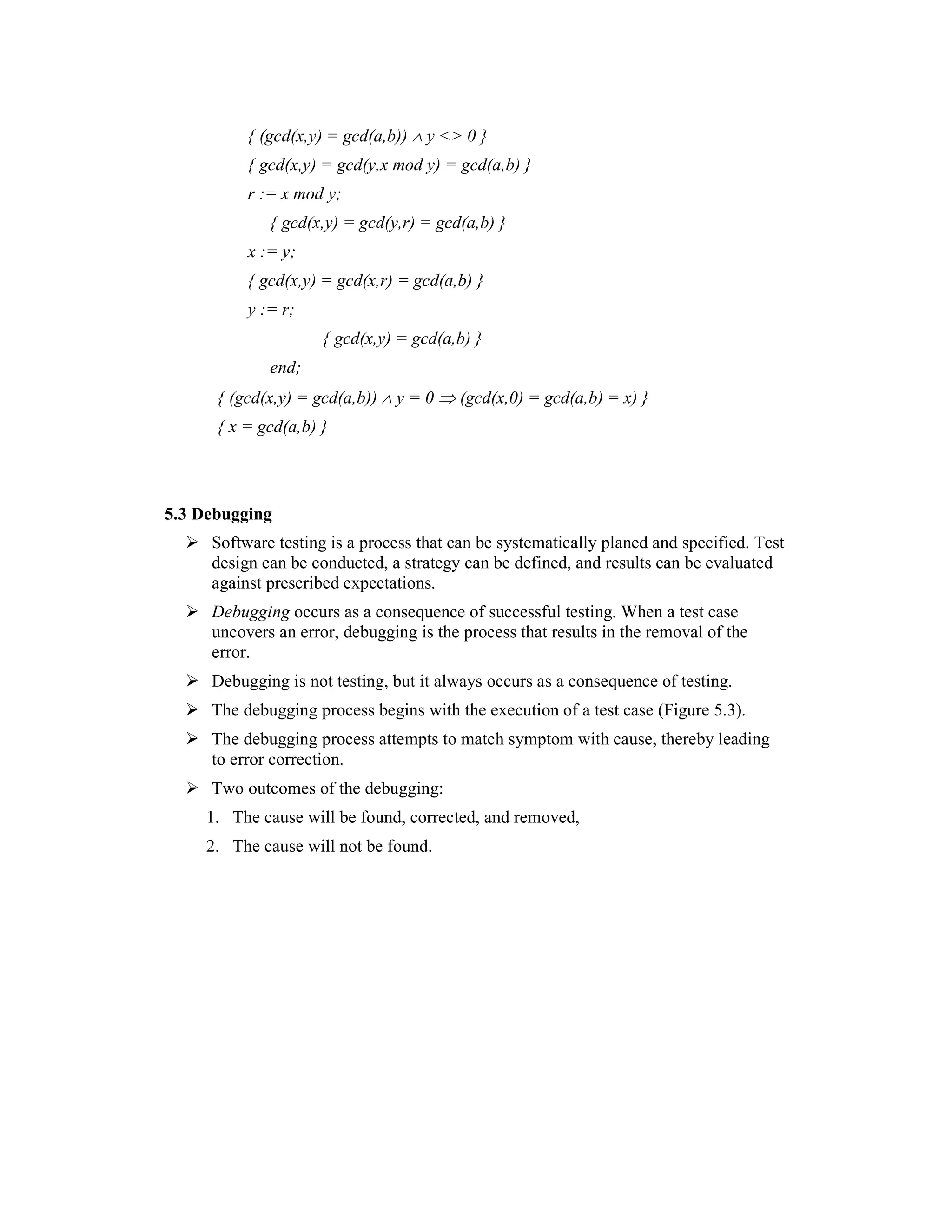 { (gcd(x,y) = gcd(a,b)) ∧ y <> 0 }
          { gcd(x,y) = gcd(y,x mod y) = gcd(a,b) }
          r := x mod y;
             { gcd(x,y) = gcd(y,r) = gcd(a,b) }
          x := y;
          { gcd(x,y) = gcd(x,r) = gcd(a,b) }
          y := r;
                     { gcd(x,y) = gcd(a,b) }
             end;
      { (gcd(x,y) = gcd(a,b)) ∧ y = 0 ⇒ (gcd(x,0) = gcd(a,b) = x) }
      { x = gcd(a,b) }



5.3 Debugging
     Software testing is a process that can be systematically planed and specified. Test
     design can be conducted, a strategy can be defined, and results can be evaluated
     against prescribed expectations.
     Debugging occurs as a consequence of successful testing. When a test case
     uncovers an error, debugging is the process that results in the removal of the
     error.
     Debugging is not testing, but it always occurs as a consequence of testing.
     The debugging process begins with the execution of a test case (Figure 5.3).
     The debugging process attempts to match symptom with cause, thereby leading
     to error correction.
     Two outcomes of the debugging:
     1. The cause will be found, corrected, and removed,
     2. The cause will not be found.
 