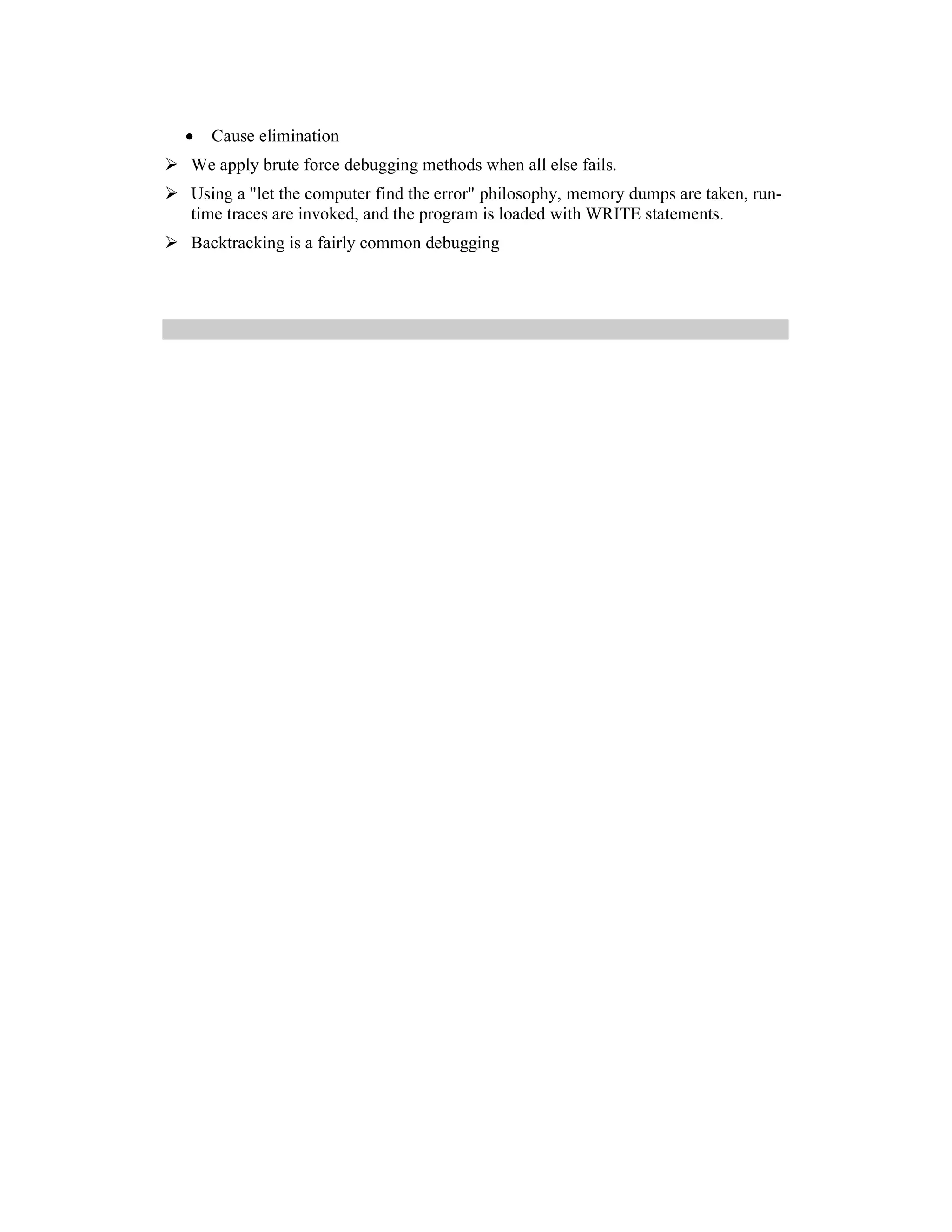 •   Cause elimination
We apply brute force debugging methods when all else fails.
Using a "let the computer find the error" philosophy, memory dumps are taken, run-
time traces are invoked, and the program is loaded with WRITE statements.
Backtracking is a fairly common debugging
 