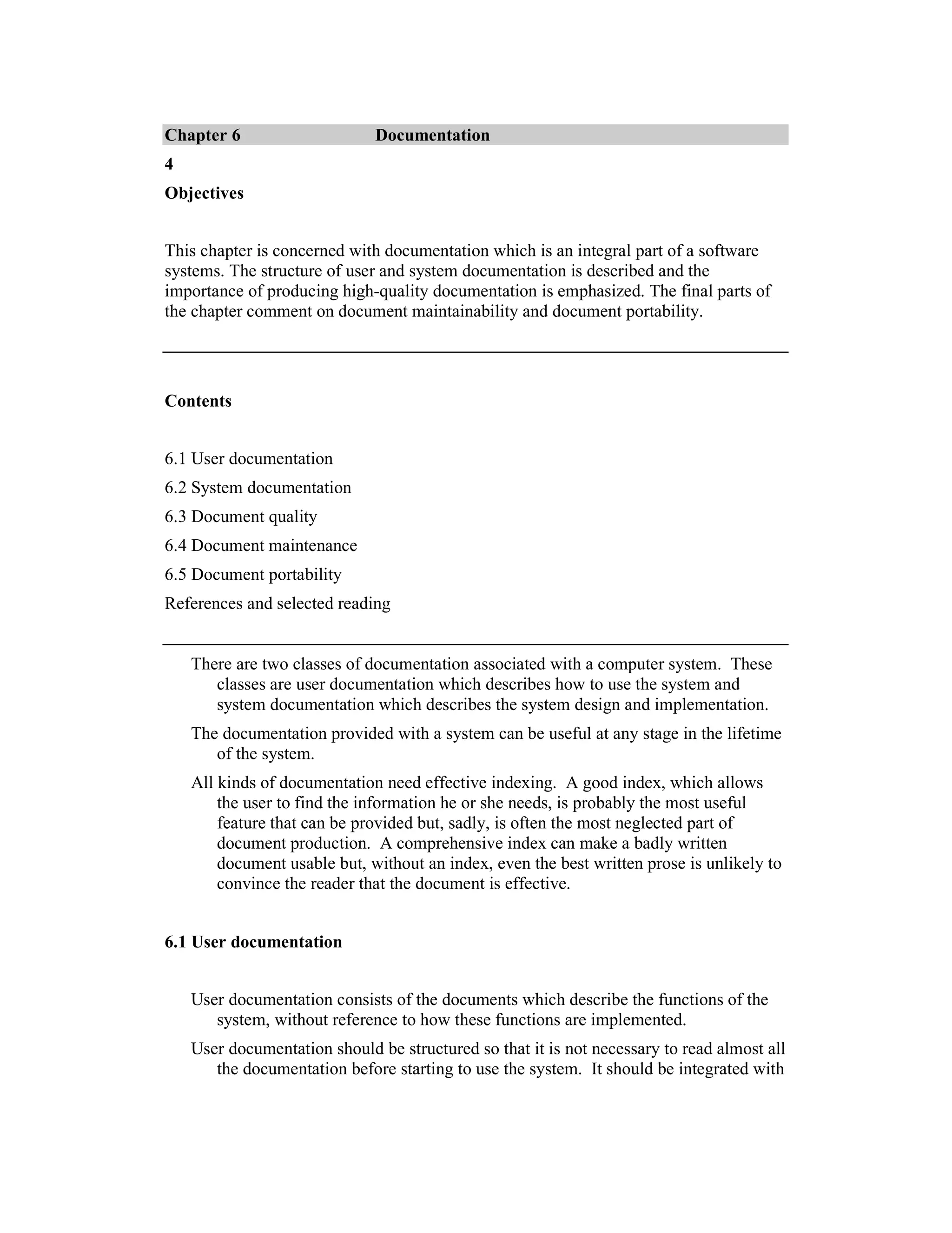 Chapter 6                     Documentation
4
Objectives


This chapter is concerned with documentation which is an integral part of a software
systems. The structure of user and system documentation is described and the
importance of producing high-quality documentation is emphasized. The final parts of
the chapter comment on document maintainability and document portability.




Contents


6.1 User documentation
6.2 System documentation
6.3 Document quality
6.4 Document maintenance
6.5 Document portability
References and selected reading


    There are two classes of documentation associated with a computer system. These
       classes are user documentation which describes how to use the system and
       system documentation which describes the system design and implementation.
    The documentation provided with a system can be useful at any stage in the lifetime
       of the system.
    All kinds of documentation need effective indexing. A good index, which allows
        the user to find the information he or she needs, is probably the most useful
        feature that can be provided but, sadly, is often the most neglected part of
        document production. A comprehensive index can make a badly written
        document usable but, without an index, even the best written prose is unlikely to
        convince the reader that the document is effective.


6.1 User documentation


    User documentation consists of the documents which describe the functions of the
       system, without reference to how these functions are implemented.
    User documentation should be structured so that it is not necessary to read almost all
       the documentation before starting to use the system. It should be integrated with
 