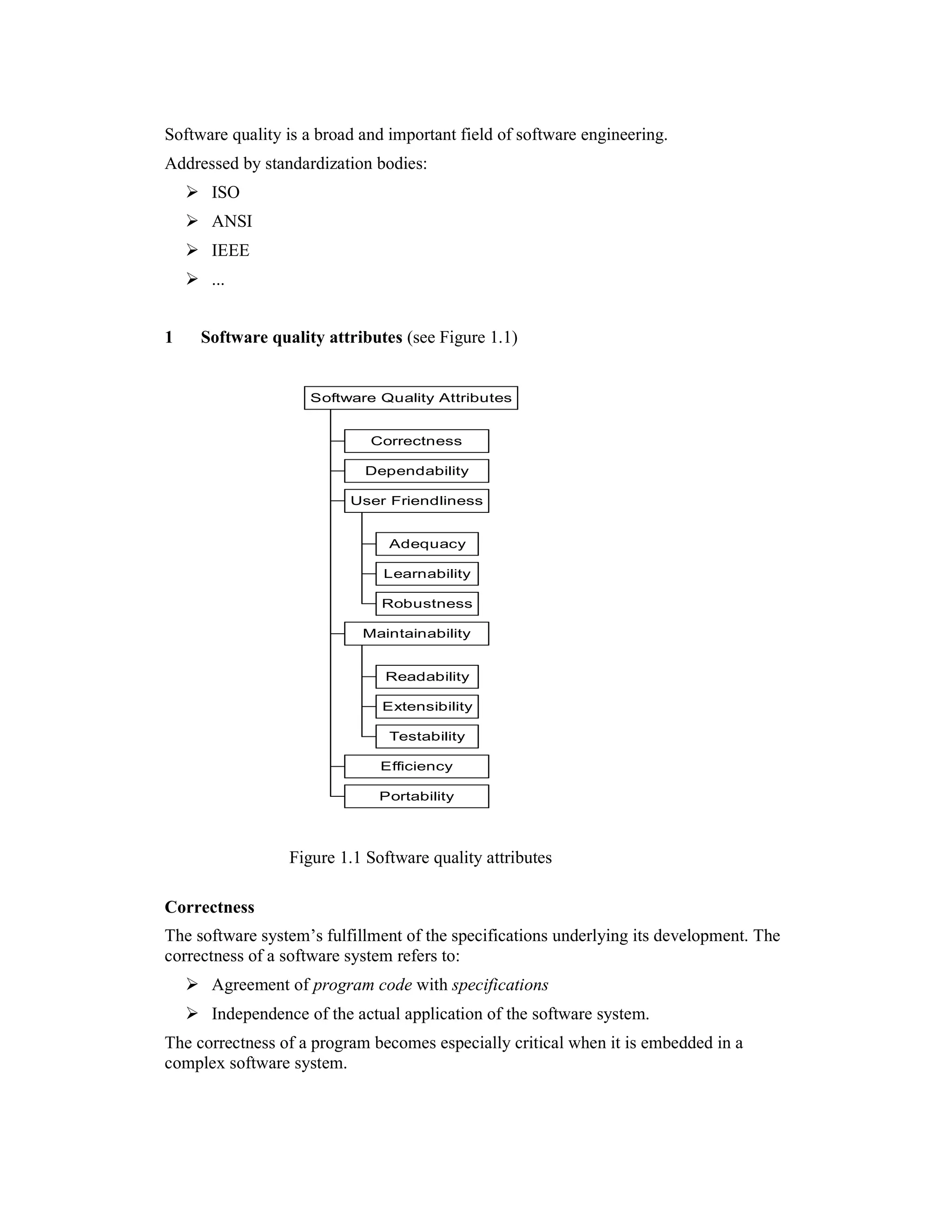 Software quality is a broad and important field of software engineering.
Addressed by standardization bodies:
      ISO
      ANSI
      IEEE
      ...


1    Software quality attributes (see Figure 1.1)


                    Software Quality Attributes


                             Correctness

                            Dependability

                          User Friendliness


                                Adequacy

                               Learnability

                               Robustness

                            Maintainability


                               Readability

                               Extensibility

                                Testability

                              Efficiency

                              Portability




                 Figure 1.1 Software quality attributes

Correctness
The software system’s fulfillment of the specifications underlying its development. The
correctness of a software system refers to:
      Agreement of program code with specifications
      Independence of the actual application of the software system.
The correctness of a program becomes especially critical when it is embedded in a
complex software system.
 