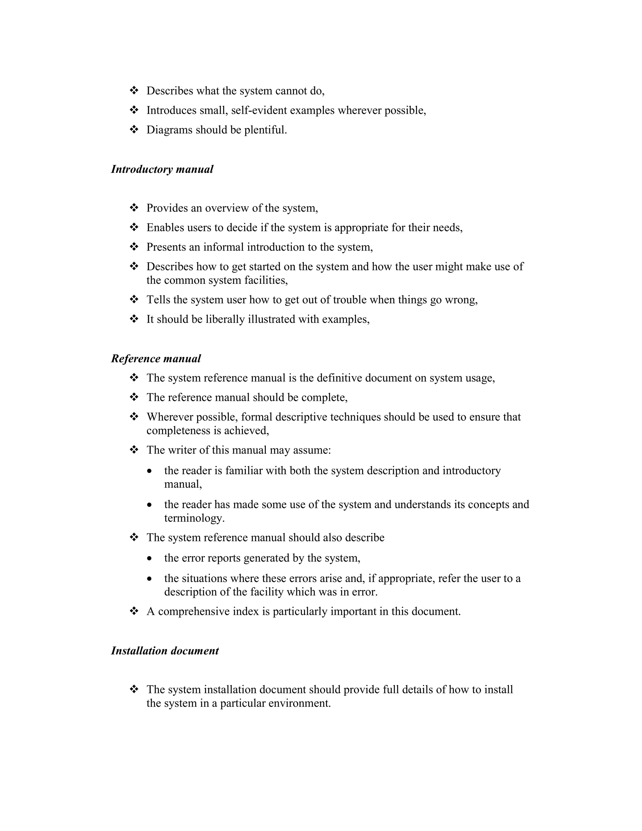 Describes what the system cannot do,
      Introduces small, self-evident examples wherever possible,
      Diagrams should be plentiful.
4.1
Introductory manual


      Provides an overview of the system,
      Enables users to decide if the system is appropriate for their needs,
      Presents an informal introduction to the system,
      Describes how to get started on the system and how the user might make use of
      the common system facilities,
      Tells the system user how to get out of trouble when things go wrong,
      It should be liberally illustrated with examples,


Reference manual
      The system reference manual is the definitive document on system usage,
      The reference manual should be complete,
      Wherever possible, formal descriptive techniques should be used to ensure that
      completeness is achieved,
      The writer of this manual may assume:
      •   the reader is familiar with both the system description and introductory
          manual,
      •   the reader has made some use of the system and understands its concepts and
          terminology.
      The system reference manual should also describe
      •   the error reports generated by the system,
      •   the situations where these errors arise and, if appropriate, refer the user to a
          description of the facility which was in error.
      A comprehensive index is particularly important in this document.


Installation document


      The system installation document should provide full details of how to install
      the system in a particular environment.
 