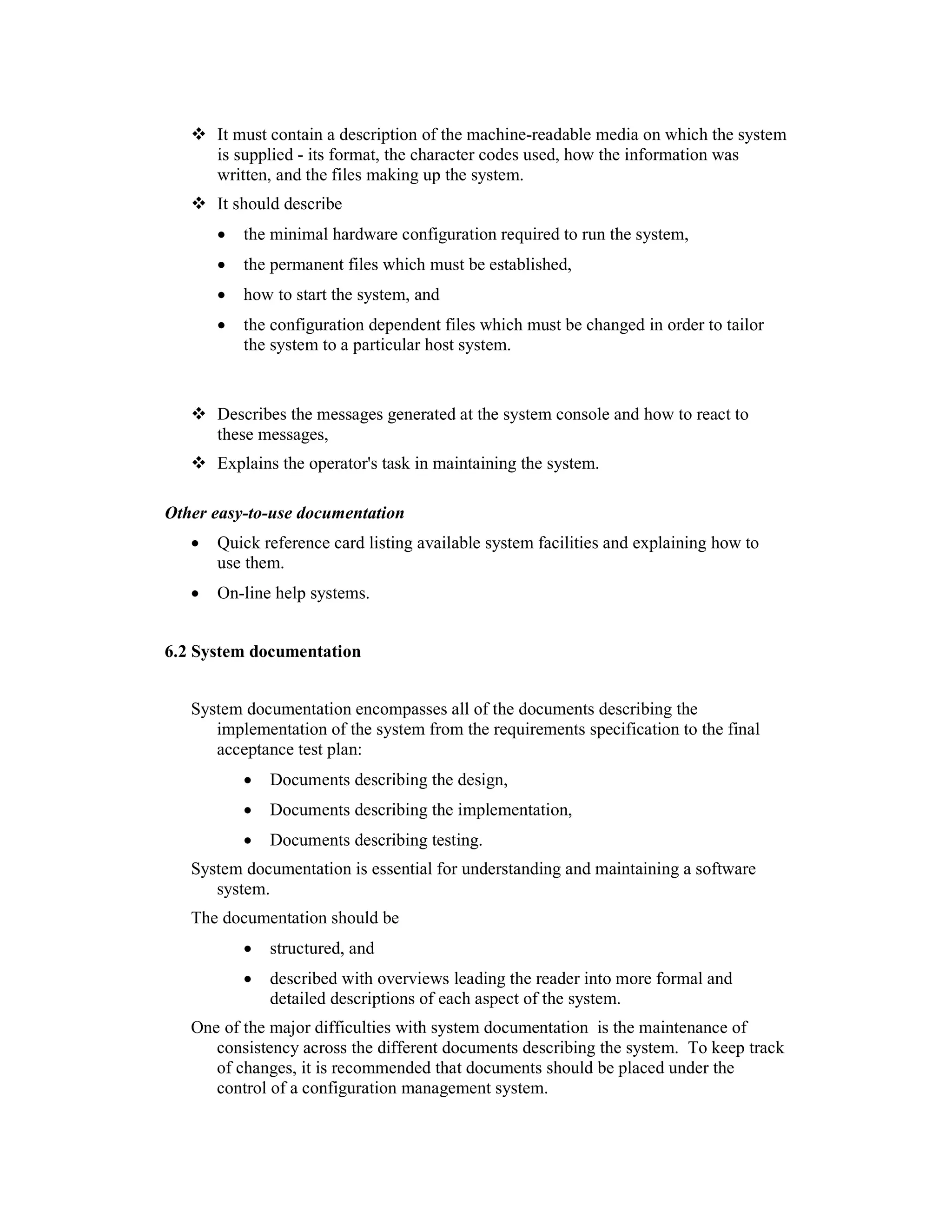 It must contain a description of the machine-readable media on which the system
       is supplied - its format, the character codes used, how the information was
       written, and the files making up the system.
       It should describe
       •   the minimal hardware configuration required to run the system,
       •   the permanent files which must be established,
       •   how to start the system, and
       •   the configuration dependent files which must be changed in order to tailor
           the system to a particular host system.
4.1.1
4.1.2 System administrator's guide (for systems which require operator intervention)
      Describes the messages generated at the system console and how to react to
      these messages,
       Explains the operator's task in maintaining the system.
4.1.3
Other easy-to-use documentation
   •   Quick reference card listing available system facilities and explaining how to
       use them.
   •   On-line help systems.


6.2 System documentation


   System documentation encompasses all of the documents describing the
      implementation of the system from the requirements specification to the final
      acceptance test plan:
           •   Documents describing the design,
           •   Documents describing the implementation,
           •   Documents describing testing.
   System documentation is essential for understanding and maintaining a software
      system.
   The documentation should be
           •   structured, and
           •   described with overviews leading the reader into more formal and
               detailed descriptions of each aspect of the system.
   One of the major difficulties with system documentation is the maintenance of
      consistency across the different documents describing the system. To keep track
      of changes, it is recommended that documents should be placed under the
      control of a configuration management system.
 
