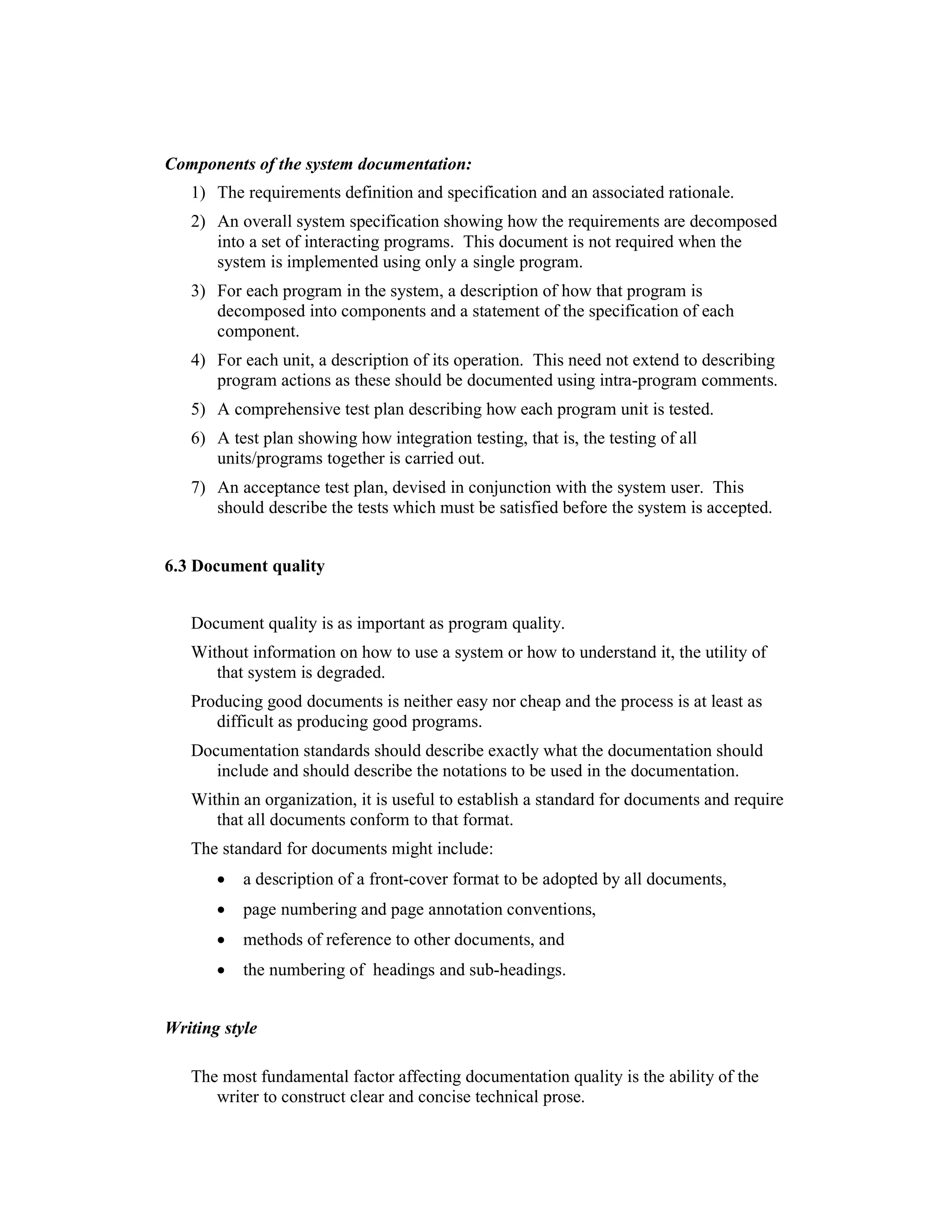 Components of the system documentation:
   1) The requirements definition and specification and an associated rationale.
   2) An overall system specification showing how the requirements are decomposed
      into a set of interacting programs. This document is not required when the
      system is implemented using only a single program.
   3) For each program in the system, a description of how that program is
      decomposed into components and a statement of the specification of each
      component.
   4) For each unit, a description of its operation. This need not extend to describing
      program actions as these should be documented using intra-program comments.
   5) A comprehensive test plan describing how each program unit is tested.
   6) A test plan showing how integration testing, that is, the testing of all
      units/programs together is carried out.
   7) An acceptance test plan, devised in conjunction with the system user. This
      should describe the tests which must be satisfied before the system is accepted.


6.3 Document quality


   Document quality is as important as program quality.
   Without information on how to use a system or how to understand it, the utility of
      that system is degraded.
   Producing good documents is neither easy nor cheap and the process is at least as
      difficult as producing good programs.
   Documentation standards should describe exactly what the documentation should
      include and should describe the notations to be used in the documentation.
   Within an organization, it is useful to establish a standard for documents and require
      that all documents conform to that format.
   The standard for documents might include:
       •   a description of a front-cover format to be adopted by all documents,
       •   page numbering and page annotation conventions,
       •   methods of reference to other documents, and
       •   the numbering of headings and sub-headings.


Writing style

   The most fundamental factor affecting documentation quality is the ability of the
      writer to construct clear and concise technical prose.
 