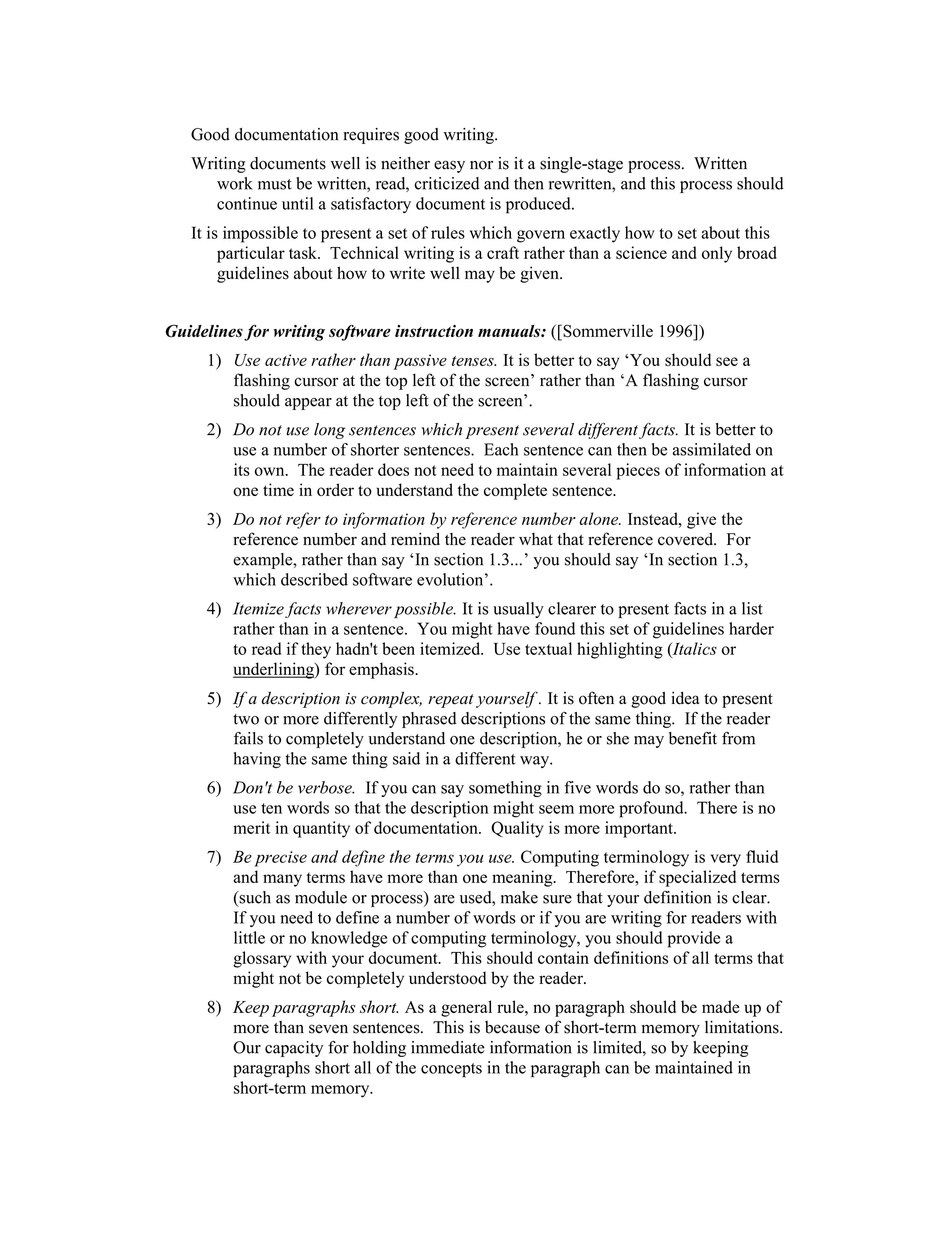 Good documentation requires good writing.
   Writing documents well is neither easy nor is it a single-stage process. Written
      work must be written, read, criticized and then rewritten, and this process should
      continue until a satisfactory document is produced.
   It is impossible to present a set of rules which govern exactly how to set about this
        particular task. Technical writing is a craft rather than a science and only broad
        guidelines about how to write well may be given.


Guidelines for writing software instruction manuals: ([Sommerville 1996])
     1) Use active rather than passive tenses. It is better to say ‘You should see a
        flashing cursor at the top left of the screen’ rather than ‘A flashing cursor
        should appear at the top left of the screen’.
     2) Do not use long sentences which present several different facts. It is better to
        use a number of shorter sentences. Each sentence can then be assimilated on
        its own. The reader does not need to maintain several pieces of information at
        one time in order to understand the complete sentence.
     3) Do not refer to information by reference number alone. Instead, give the
        reference number and remind the reader what that reference covered. For
        example, rather than say ‘In section 1.3...’ you should say ‘In section 1.3,
        which described software evolution’.
     4) Itemize facts wherever possible. It is usually clearer to present facts in a list
        rather than in a sentence. You might have found this set of guidelines harder
        to read if they hadn't been itemized. Use textual highlighting (Italics or
        underlining) for emphasis.
     5) If a description is complex, repeat yourself . It is often a good idea to present
        two or more differently phrased descriptions of the same thing. If the reader
        fails to completely understand one description, he or she may benefit from
        having the same thing said in a different way.
     6) Don't be verbose. If you can say something in five words do so, rather than
        use ten words so that the description might seem more profound. There is no
        merit in quantity of documentation. Quality is more important.
     7) Be precise and define the terms you use. Computing terminology is very fluid
        and many terms have more than one meaning. Therefore, if specialized terms
        (such as module or process) are used, make sure that your definition is clear.
        If you need to define a number of words or if you are writing for readers with
        little or no knowledge of computing terminology, you should provide a
        glossary with your document. This should contain definitions of all terms that
        might not be completely understood by the reader.
     8) Keep paragraphs short. As a general rule, no paragraph should be made up of
        more than seven sentences. This is because of short-term memory limitations.
        Our capacity for holding immediate information is limited, so by keeping
        paragraphs short all of the concepts in the paragraph can be maintained in
        short-term memory.
 