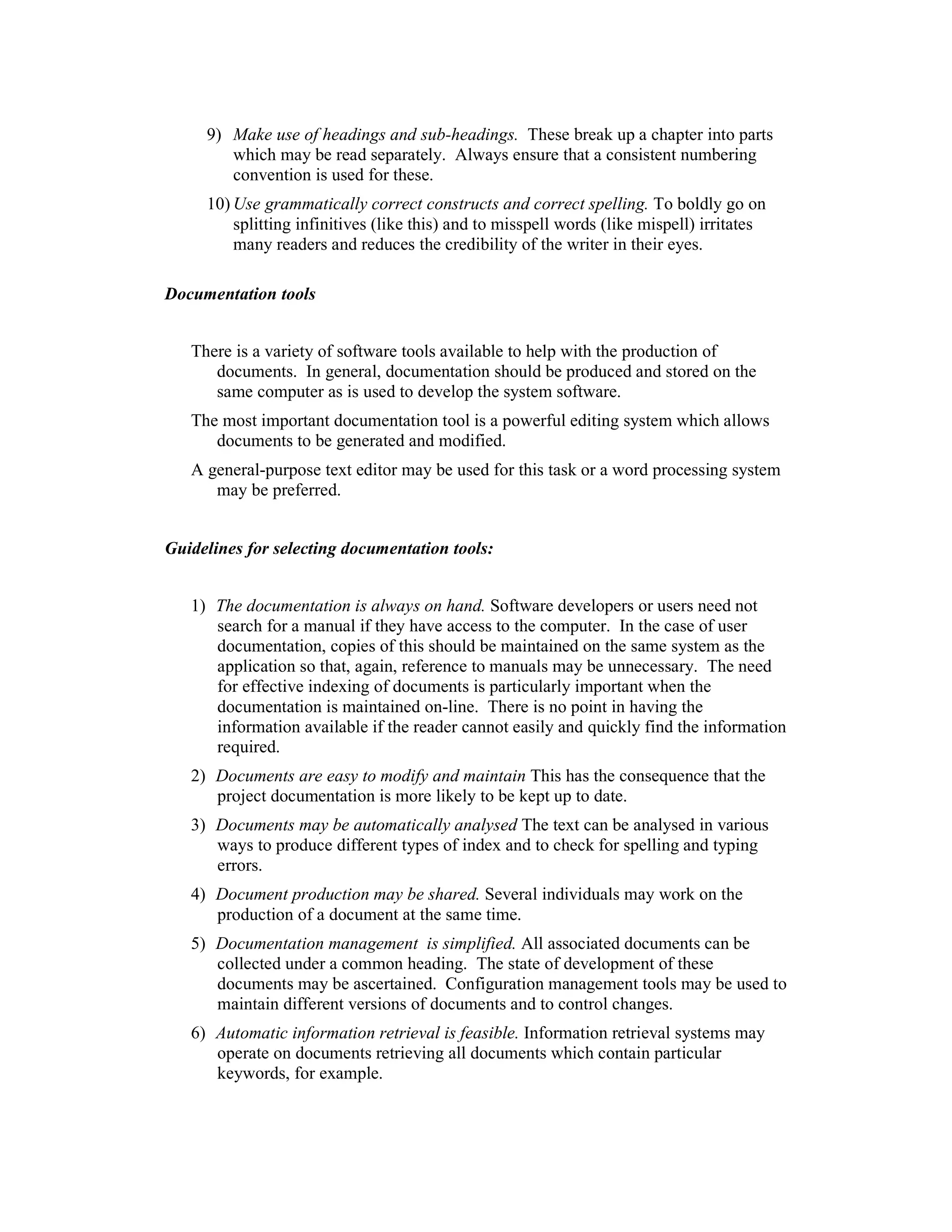 9) Make use of headings and sub-headings. These break up a chapter into parts
        which may be read separately. Always ensure that a consistent numbering
        convention is used for these.
     10) Use grammatically correct constructs and correct spelling. To boldly go on
         splitting infinitives (like this) and to misspell words (like mispell) irritates
         many readers and reduces the credibility of the writer in their eyes.
4.1.4
Documentation tools


   There is a variety of software tools available to help with the production of
      documents. In general, documentation should be produced and stored on the
      same computer as is used to develop the system software.
   The most important documentation tool is a powerful editing system which allows
      documents to be generated and modified.
   A general-purpose text editor may be used for this task or a word processing system
      may be preferred.


Guidelines for selecting documentation tools:


   1) The documentation is always on hand. Software developers or users need not
      search for a manual if they have access to the computer. In the case of user
      documentation, copies of this should be maintained on the same system as the
      application so that, again, reference to manuals may be unnecessary. The need
      for effective indexing of documents is particularly important when the
      documentation is maintained on-line. There is no point in having the
      information available if the reader cannot easily and quickly find the information
      required.
   2) Documents are easy to modify and maintain This has the consequence that the
      project documentation is more likely to be kept up to date.
   3) Documents may be automatically analysed The text can be analysed in various
      ways to produce different types of index and to check for spelling and typing
      errors.
   4) Document production may be shared. Several individuals may work on the
      production of a document at the same time.
   5) Documentation management is simplified. All associated documents can be
      collected under a common heading. The state of development of these
      documents may be ascertained. Configuration management tools may be used to
      maintain different versions of documents and to control changes.
   6) Automatic information retrieval is feasible. Information retrieval systems may
      operate on documents retrieving all documents which contain particular
      keywords, for example.
 