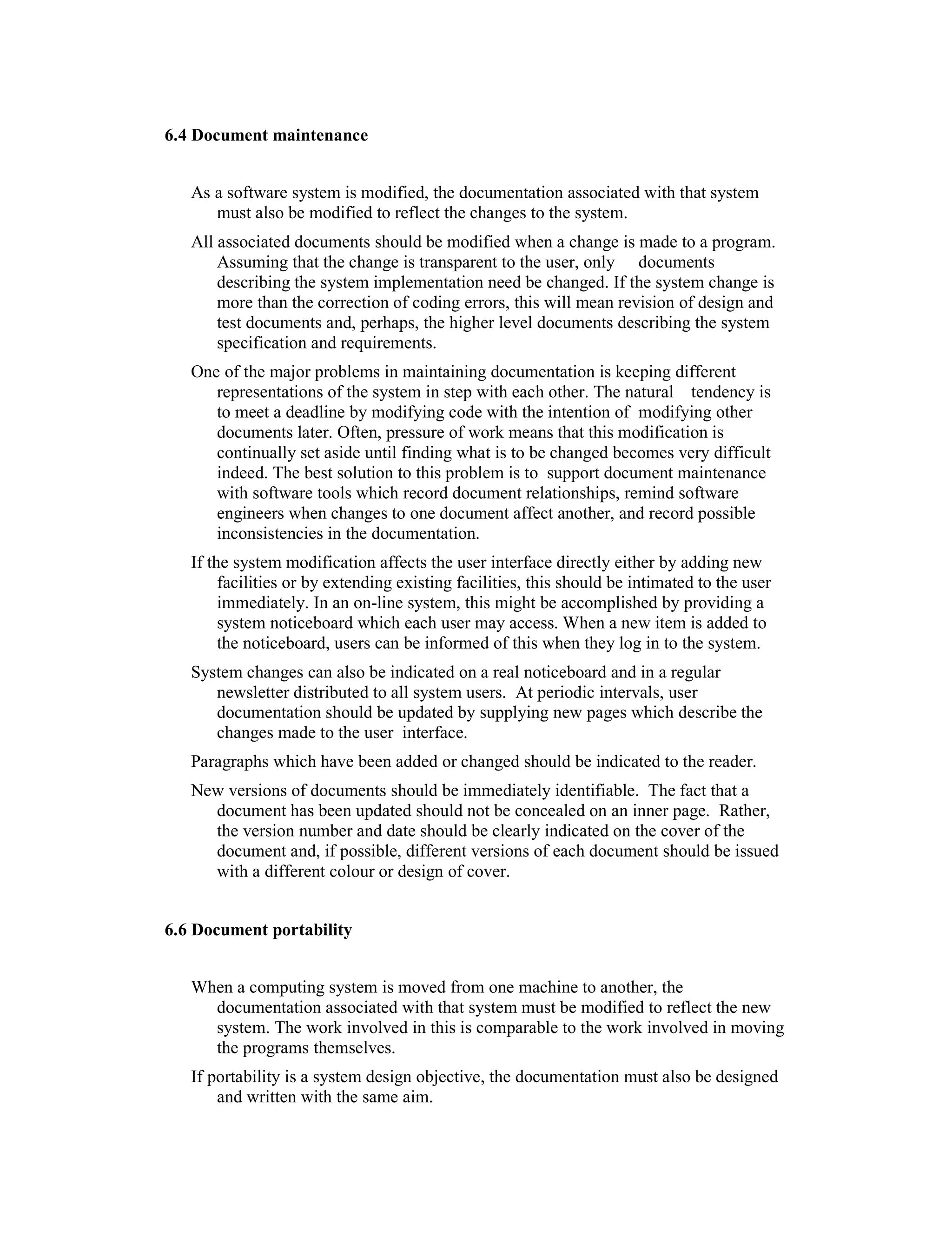 6.4 Document maintenance


   As a software system is modified, the documentation associated with that system
      must also be modified to reflect the changes to the system.
   All associated documents should be modified when a change is made to a program.
       Assuming that the change is transparent to the user, only documents
       describing the system implementation need be changed. If the system change is
       more than the correction of coding errors, this will mean revision of design and
       test documents and, perhaps, the higher level documents describing the system
       specification and requirements.
   One of the major problems in maintaining documentation is keeping different
      representations of the system in step with each other. The natural tendency is
      to meet a deadline by modifying code with the intention of modifying other
      documents later. Often, pressure of work means that this modification is
      continually set aside until finding what is to be changed becomes very difficult
      indeed. The best solution to this problem is to support document maintenance
      with software tools which record document relationships, remind software
      engineers when changes to one document affect another, and record possible
      inconsistencies in the documentation.
   If the system modification affects the user interface directly either by adding new
        facilities or by extending existing facilities, this should be intimated to the user
        immediately. In an on-line system, this might be accomplished by providing a
        system noticeboard which each user may access. When a new item is added to
        the noticeboard, users can be informed of this when they log in to the system.
   System changes can also be indicated on a real noticeboard and in a regular
      newsletter distributed to all system users. At periodic intervals, user
      documentation should be updated by supplying new pages which describe the
      changes made to the user interface.
   Paragraphs which have been added or changed should be indicated to the reader.
   New versions of documents should be immediately identifiable. The fact that a
     document has been updated should not be concealed on an inner page. Rather,
     the version number and date should be clearly indicated on the cover of the
     document and, if possible, different versions of each document should be issued
     with a different colour or design of cover.


6.6 Document portability


   When a computing system is moved from one machine to another, the
     documentation associated with that system must be modified to reflect the new
     system. The work involved in this is comparable to the work involved in moving
     the programs themselves.
   If portability is a system design objective, the documentation must also be designed
       and written with the same aim.
 
