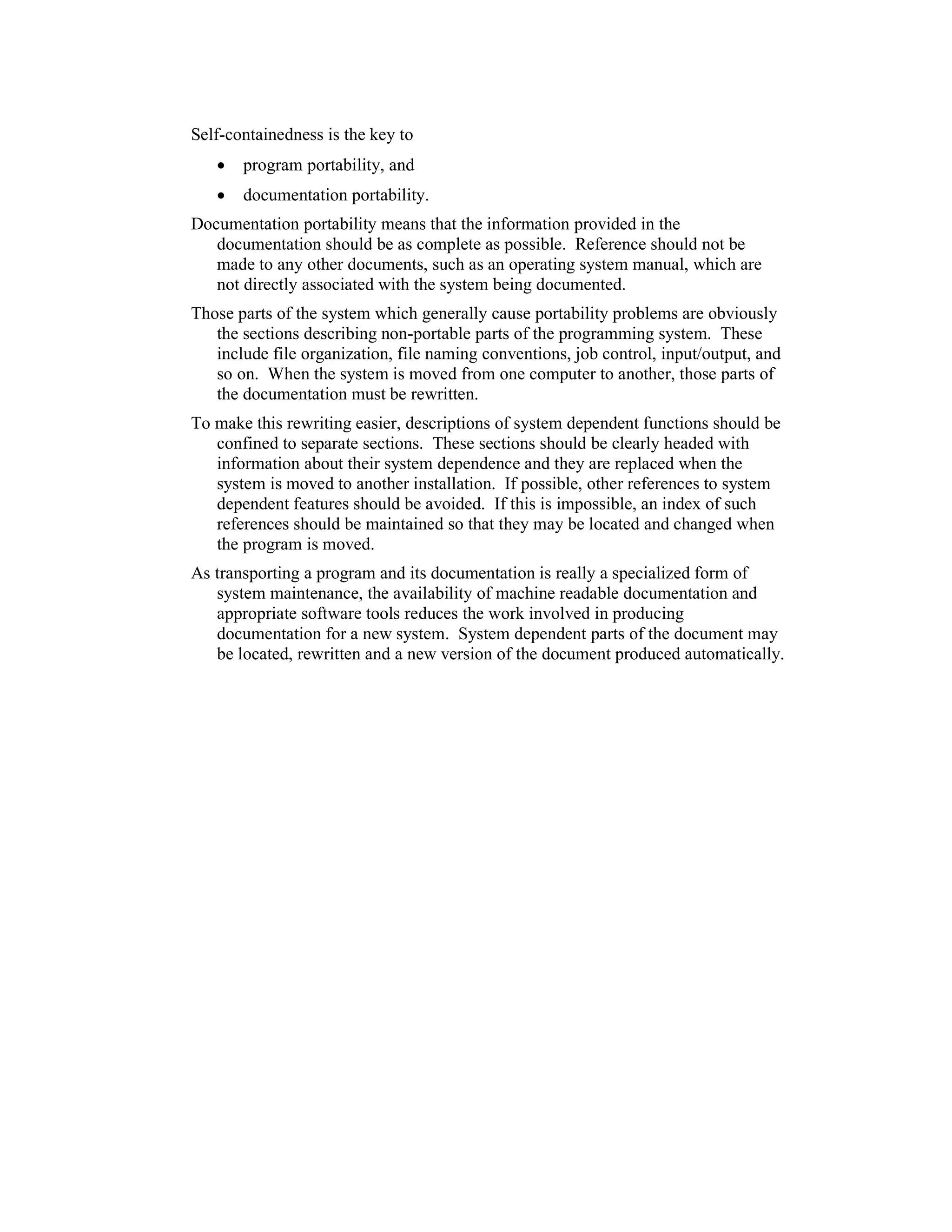 Self-containedness is the key to
   •   program portability, and
   •   documentation portability.
Documentation portability means that the information provided in the
   documentation should be as complete as possible. Reference should not be
   made to any other documents, such as an operating system manual, which are
   not directly associated with the system being documented.
Those parts of the system which generally cause portability problems are obviously
   the sections describing non-portable parts of the programming system. These
   include file organization, file naming conventions, job control, input/output, and
   so on. When the system is moved from one computer to another, those parts of
   the documentation must be rewritten.
To make this rewriting easier, descriptions of system dependent functions should be
   confined to separate sections. These sections should be clearly headed with
   information about their system dependence and they are replaced when the
   system is moved to another installation. If possible, other references to system
   dependent features should be avoided. If this is impossible, an index of such
   references should be maintained so that they may be located and changed when
   the program is moved.
As transporting a program and its documentation is really a specialized form of
   system maintenance, the availability of machine readable documentation and
   appropriate software tools reduces the work involved in producing
   documentation for a new system. System dependent parts of the document may
   be located, rewritten and a new version of the document produced automatically.
 