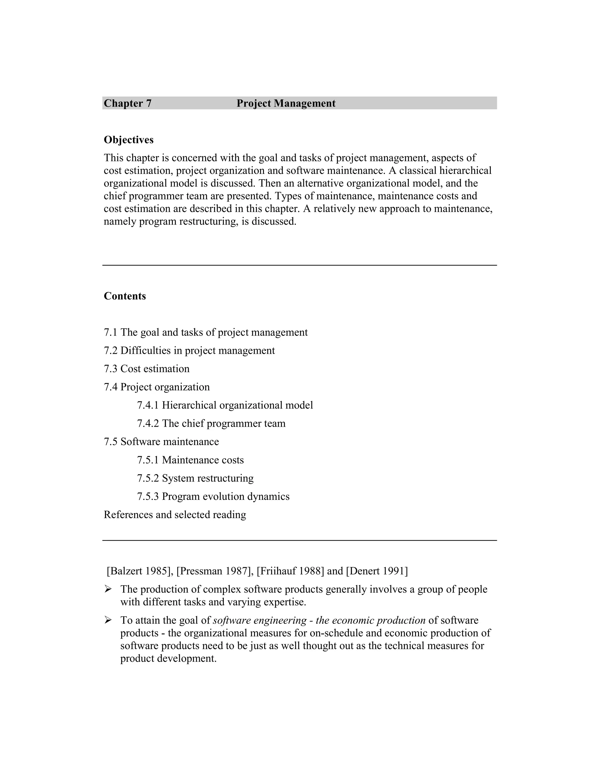 Chapter 7                     Project Management


Objectives
This chapter is concerned with the goal and tasks of project management, aspects of
cost estimation, project organization and software maintenance. A classical hierarchical
organizational model is discussed. Then an alternative organizational model, and the
chief programmer team are presented. Types of maintenance, maintenance costs and
cost estimation are described in this chapter. A relatively new approach to maintenance,
namely program restructuring, is discussed.




Contents


7.1 The goal and tasks of project management
7.2 Difficulties in project management
7.3 Cost estimation
7.4 Project organization
       7.4.1 Hierarchical organizational model
       7.4.2 The chief programmer team
7.5 Software maintenance
       7.5.1 Maintenance costs
       7.5.2 System restructuring
       7.5.3 Program evolution dynamics
References and selected reading




[Balzert 1985], [Pressman 1987], [Friihauf 1988] and [Denert 1991]
   The production of complex software products generally involves a group of people
   with different tasks and varying expertise.
   To attain the goal of software engineering - the economic production of software
   products - the organizational measures for on-schedule and economic production of
   software products need to be just as well thought out as the technical measures for
   product development.
 