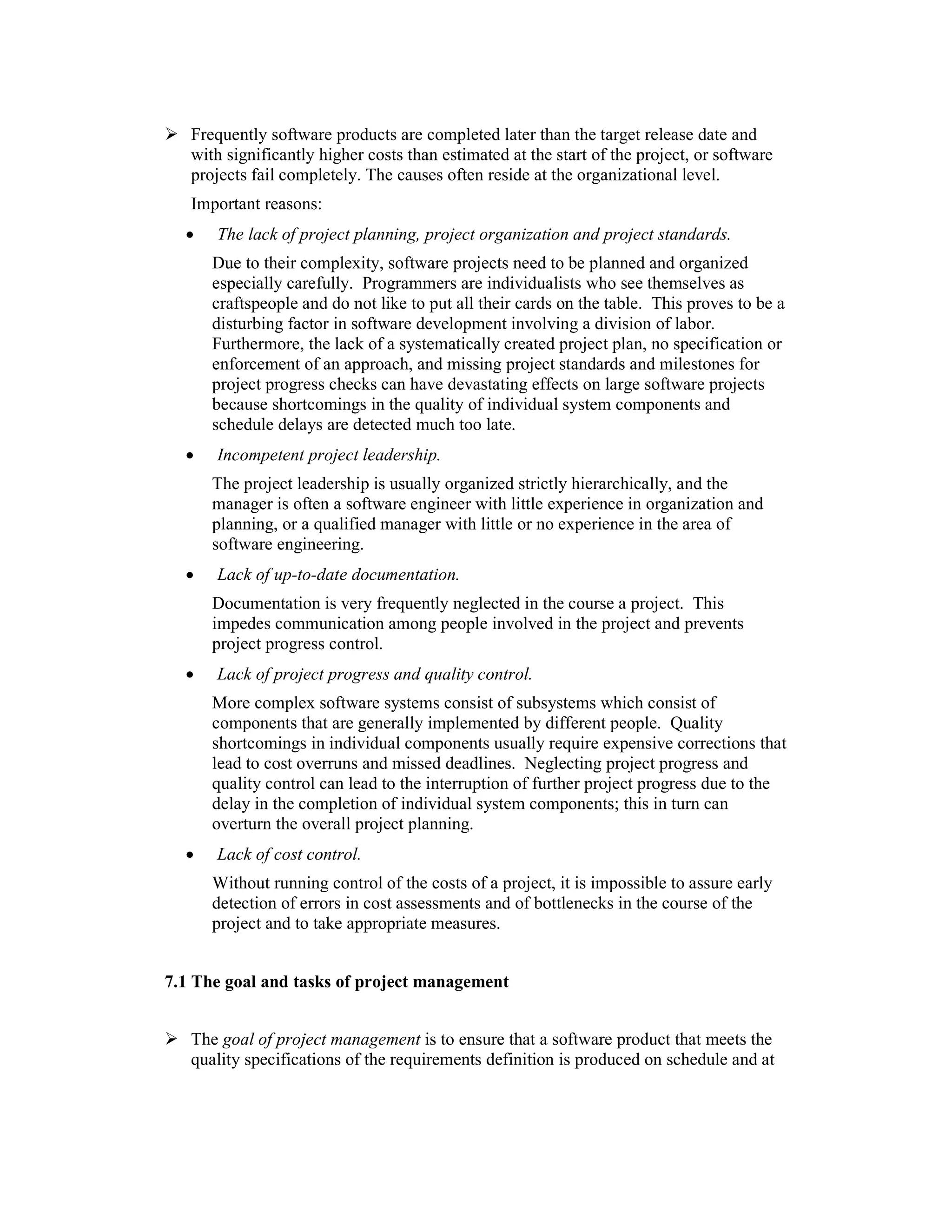 Frequently software products are completed later than the target release date and
   with significantly higher costs than estimated at the start of the project, or software
   projects fail completely. The causes often reside at the organizational level.
   Important reasons:
  •   The lack of project planning, project organization and project standards.
      Due to their complexity, software projects need to be planned and organized
      especially carefully. Programmers are individualists who see themselves as
      craftspeople and do not like to put all their cards on the table. This proves to be a
      disturbing factor in software development involving a division of labor.
      Furthermore, the lack of a systematically created project plan, no specification or
      enforcement of an approach, and missing project standards and milestones for
      project progress checks can have devastating effects on large software projects
      because shortcomings in the quality of individual system components and
      schedule delays are detected much too late.
  •   Incompetent project leadership.
      The project leadership is usually organized strictly hierarchically, and the
      manager is often a software engineer with little experience in organization and
      planning, or a qualified manager with little or no experience in the area of
      software engineering.
  •   Lack of up-to-date documentation.
      Documentation is very frequently neglected in the course a project. This
      impedes communication among people involved in the project and prevents
      project progress control.
  •   Lack of project progress and quality control.
      More complex software systems consist of subsystems which consist of
      components that are generally implemented by different people. Quality
      shortcomings in individual components usually require expensive corrections that
      lead to cost overruns and missed deadlines. Neglecting project progress and
      quality control can lead to the interruption of further project progress due to the
      delay in the completion of individual system components; this in turn can
      overturn the overall project planning.
  •   Lack of cost control.
      Without running control of the costs of a project, it is impossible to assure early
      detection of errors in cost assessments and of bottlenecks in the course of the
      project and to take appropriate measures.


7.1 The goal and tasks of project management


   The goal of project management is to ensure that a software product that meets the
   quality specifications of the requirements definition is produced on schedule and at
 