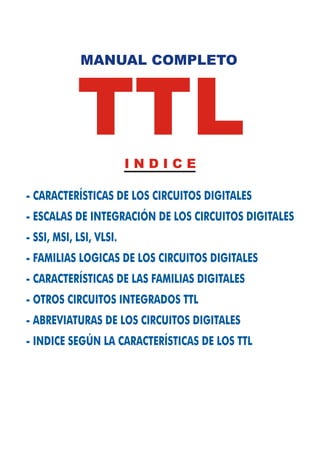 MANUAL COMPLETO




            TTL          INDICE

- CARACTERÍSTICAS DE LOS CIRCUITOS DIGITALES
- ESCALAS DE INTEGRACIÓN DE LOS CIRCUITOS DIGITALES
- SSI, MSI, LSI, VLSI.
- FAMILIAS LOGICAS DE LOS CIRCUITOS DIGITALES
- CARACTERÍSTICAS DE LAS FAMILIAS DIGITALES
- OTROS CIRCUITOS INTEGRADOS TTL
- ABREVIATURAS DE LOS CIRCUITOS DIGITALES
- INDICE SEGÚN LA CARACTERÍSTICAS DE LOS TTL
 
