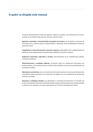 T 11
A quién va dirigido este manual

El manual está destinado a todos los agentes, públicos y privados, que intervienen en el sector
turístico en los ámbitos internacional, nacional, regional y local:
Agencias nacionales e internacionales de gestión de turismo con el objetivo de proveer de
información útil y práctica sobre la implementación y desarrollo de la accesibilidad en todas las
áreas de turismo.
Legisladores a nivel internacional, nacional y regional, responsables de la implementación de
directivas de las organizaciones internacionales, legislación nacional y regional.
Gobiernos nacionales, regionales y locales, administradores de la infraestructura pública,
incluidos los edificios.
Administraciones y entidades públicas, incluyendo todos los organismos financiados con
fondos públicos y los organismos que contratan obras mediante el uso de los procedimientos de
contratación pública.
Operadores económicos, como una fuente de información acerca de cómo las administraciones
contratantes deben acercarse a la consecución de objetivos en el cumplimiento de licitaciones
públicas y privadas.
Empresas y entidades privadas, que desarrollan su actividad principalmente en el ámbito del
turismo, para facilitar información sobre las medidas y requerimientos que animen a implementarlas
y obtener como resultado una mayor participación en el Turismo Accesible para Todos.
 