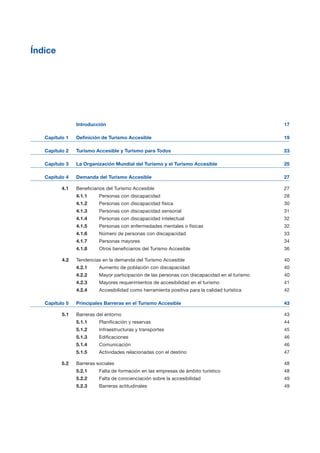 Índice

Introducción 17

Capítulo 1 Definición de Turismo Accesible 19

Capítulo 2 Turismo Accesible y Turismo para Todos
Capítulo 3 La Organización Mundial del Turismo y el Turismo Accesible
Capítulo 4 Demanda del Turismo Accesible
4.1 Beneficiarios del Turismo Accesible 27

4.1.1 Personas con discapacidad 28

4.1.2 Personas con discapacidad física 30

4.1.3 Personas con discapacidad sensorial 31

4.1.4 Personas con discapacidad intelectual 32

4.1.5 Personas con enfermedades mentales o físicas 32

4.1.6 Número de personas con discapacidad 33

4.1.7 Personas mayores 34

4.1.8 Otros beneficiarios del Turismo Accesible 36

4.2 Tendencias en la demanda del Turismo Accesible 40

4.2.1 Aumento de población con discapacidad 40

4.2.2 Mayor participación de las personas con discapacidad en el turismo 40

4.2.3 Mayores requerimientos de accesibilidad en el turismo 41

4.2.4 Accesibilidad como herramienta positiva para la calidad turística 42

Capítulo 5 Principales Barreras en el Turismo Accesible 43

5.1 Barreras del entorno 43

5.1.1 Planificación y reservas 44

5.1.2 Infraestructuras y transportes 45

5.1.3 Edificaciones 46

5.1.4 Comunicación 46

5.1.5 Actividades relacionadas con el destino 47

5.2 Barreras sociales 48

5.2.1 Falta de formación en las empresas de ámbito turístico 48

5.2.2 Falta de concienciación sobre la accesibilidad 49

5.2.3 Barreras actitudinales 49

23
25
27
 