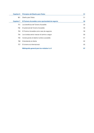 51Capítulo 6 Principios del Diseño para Todos
6.1 Diseño para Todos 51

Capítulo 7 El Turismo Accesible como oportunidad de negocio 55

7.1 Los beneficios del Turismo Accesible 55

7.2 El potencial del Turismo Accesible 56

7.3 El Turismo Accesible como caso de negocios 58

7.4 Los turistas senior marcan el camino a seguir 60

7.5 Construyendo el destino turístico accesible 61

7.6 Entendiendo al cliente 62

7.7 El turismo es internacional 65

Bibliografía general para los módulos I a V 67

 