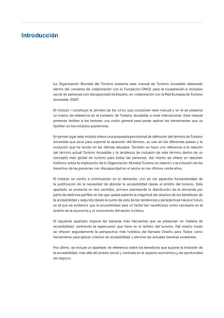 T 17
Introducción

La Organización Mundial del Turismo presenta este manual de Turismo Accesible elaborado
dentro del convenio de colaboración con la Fundación ONCE para la cooperación e inclusión
social de personas con discapacidad de España, en colaboración con la Red Europea de Turismo
Accesible, ENAT.
El módulo I constituye el primero de los cinco que componen este manual y en él se presenta
un marco de referencia en el contexto de Turismo Accesible a nivel internacional. Este manual
pretende facilitar a los lectores una visión general para poder aplicar las herramientas que se
facilitan en los módulos posteriores.
En primer lugar este módulo ofrece una propuesta provisional de definición del término de Turismo
Accesible que sirve para exponer la aparición del término, su uso en los diferentes países y la
evolución que ha tenido en las últimas décadas. También se hace una referencia a la relación
del término actual Turismo Accesible y la tendencia de inclusión de este término dentro de un
concepto más global de turismo para todas las personas. Así mismo se ofrece un resumen
histórico sobre la implicación de la Organización Mundial Turismo en relación a la inclusión de los
derechos de las personas con discapacidad en el sector en los últimos veinte años.
El módulo se centra a continuación en la demanda, uno de los aspectos fundamentales de
la justificación de la necesidad de abordar la accesibilidad desde el ámbito del turismo. Este
apartado se presenta en dos sentidos, primero planteando la distribución de la demanda por
parte de distintos perfiles en los que queda patente la magnitud del alcance de los beneficios de
la accesibilidad y segundo desde el punto de vista de las tendencias y perspectivas hacia el futuro
en el que se evidencia que la accesibilidad será un factor tan beneficioso como necesario en el
ámbito de la economía y el crecimiento del sector turístico.
El siguiente apartado expone las barreras más frecuentes que se presentan en materia de
accesibilidad, centrando la repercusión que tiene en el ámbito del turismo. Del mismo modo
se ofrecen seguidamente la perspectiva más holística del llamado Diseño para Todos como
herramienta para aplicar criterios de accesibilidad y eliminar las actuales barreras existentes.
Por último, se incluye un apartado de referencia sobre los beneficios que supone la inclusión de
la accesibilidad, más allá del ámbito social y centrado en el aspecto económico y de oportunidad
de negocio.
 