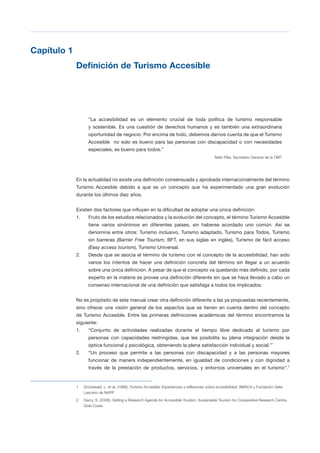 T 19
Capítulo 1

Definición de Turismo Accesible 

“La accesibilidad es un elemento crucial de toda política de turismo responsable
y sostenible. Es una cuestión de derechos humanos y es también una extraordinaria
oportunidad de negocio. Por encima de todo, debemos darnos cuenta de que el Turismo
Accesible no solo es bueno para las personas con discapacidad o con necesidades
especiales, es bueno para todos.”
Taleb Rifai, Secretario General de la OMT
En la actualidad no existe una definición consensuada y aprobada internacionalmente del término
Turismo Accesible debido a que es un concepto que ha experimentado una gran evolución
durante los últimos diez años.
Existen dos factores que influyen en la dificultad de adoptar una única definición:
1.	 Fruto de los estudios relacionados y la evolución del concepto, el término Turismo Accesible
tiene varios sinónimos en diferentes países, sin haberse acordado uno común. Así se
denomina entre otros: Turismo inclusivo, Turismo adaptado, Turismo para Todos, Turismo
sin barreras (Barrier Free Tourism, BFT, en sus siglas en inglés), Turismo de fácil acceso
(Easy access tourism), Turismo Universal.
2.	 Desde que se asocia el término de turismo con el concepto de la accesibilidad, han sido
varios los intentos de hacer una definición concreta del término sin llegar a un acuerdo
sobre una única definición. A pesar de que el concepto va quedando más definido, por cada
experto en la materia se provee una definición diferente sin que se haya llevado a cabo un
consenso internacional de una definición que satisfaga a todos los implicados.
No es propósito de este manual crear otra definición diferente a las ya propuestas recientemente,
sino ofrecer una visión general de los aspectos que se tienen en cuenta dentro del concepto
de Turismo Accesible. Entre las primeras definiciones académicas del término encontramos la
siguiente:
1.	 “Conjunto de actividades realizadas durante el tiempo libre dedicado al turismo por
personas con capacidades restringidas, que les posibilita su plena integración desde la
óptica funcional y psicológica, obteniendo la plena satisfacción individual y social.”1
2.	 “Un proceso que permite a las personas con discapacidad y a las personas mayores
funcionar de manera independientemente, en igualdad de condiciones y con dignidad a
través de la prestación de productos, servicios, y entornos universales en el turismo”.2
1 Grünewald, L. et al. (1996), Turismo Accesible: Experiencias y reflexiones sobre accesibilidad, AMSCA y Fundación Delia
Lascano de NAPP.
2 Darcy, S. (2006), Setting a Research Agenda for Accessible Tourism, Sustainable Tourism for Cooperative Research Centre,
Gold Coast.
 