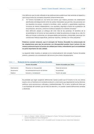 Módulo I: Turismo Accesible – definición y contexto I - 21
Una definición que ha sido utilizada en las publicaciones académicas más recientes al respecto y
que incluye todos los conceptos expuestos anteriormente sería:
3.	 “El Turismo Accesible es una forma de turismo que implica procesos de colaboración
planificadas estratégicamente entre las partes interesadas que permite a las personas con
los requisitos de acceso, incluida la movilidad, visión, audición y capacidades cognitivas,
funcionar de manera independiente y con equidad y dignidad a través de la prestación de
los productos, servicios y entornos turísticos basados en el Diseño Universal.”7
Esta definición adopta un enfoque del ciclo vital de las personas. El beneficio de la
accesibilidad en el turismo se hace patente en todas las personas a lo largo de su vida. En
ellos se incluyen a personas con discapacidades permanentes y temporales, personas con
condiciones médicas específicas, personas mayores y familias con niños pequeños.8
Podemos concluir entonces, que el concepto de Turismo Accesible ha evolucionado de
las adaptaciones para que las personas con discapacidad puedan hacer turismo de una
manera autónoma hacia un turismo de calidad para todos, entendiendo que la accesibilidad
es parte importante de esta calidad.
La siguiente tabla muestra un ejemplo en la contextualización del concepto Turismo Accesible
anterior y posterior a la consideración del entorno como factor discapacitante.
Tabla 1.1 Evolución de los conceptos de Turismo Accesible
Turismo Accesible	 Turismo Accesible para Todos
Destinatarios Personas con discapacidad Todas las personas
Herramienta Accesibilidad/eliminación de barreras Accesibilidad
Objetivo Inclusión y normalización Turismo de calida
Es probable que sigan surgiendo definiciones nuevas puesto que el turismo no es una ciencia
exacta, sino un fenómeno en constante evolución y crecimiento que depende de muchos factores
políticos, socio-económicos, culturales y medioambientales. Por lo tanto, la definición tiene que
ir acompañada del contexto que se trata de describir y no pueden crearse definiciones cerradas
y absolutas.
7 Darcy, S. y Dickson, T. (2009), ‘A Whole-of-Life Approach to Tourism: The Case for Accessible Tourism Experiences’,
Journal of Hospitality and Tourism Management.
8 Adaptado de Buhalis, D. y Darcy, S. (2011), Accessible tourism, Concepts and Issues, Channel View Publications.
 