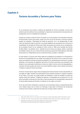T 23
Capítulo 2

Turismo Accesible y Turismo para Todos

En la concepción más reciente y holística del significado de Turismo Accesible, se hace más
evidente que los beneficios de la accesibilidad no repercuten exclusivamente en las personas con
discapacidad, sino en la totalidad de la población.
Cuando se comienza a tratar el Turismo Accesible, en muchos países se ha extendido costumbre
de denominarlo Turismo para Todos, puesto que el fin es que los servicios y entornos turísticos
puedan ser utilizados y disfrutados por todas las personas, con o sin discapacidad. En este
marco de referencia surge la duda de si se puede establecer esa equivalencia sin mencionar la
accesibilidad. El concepto de Turismo para Todos que aparece por primera vez en la publicación
de la campaña Tourism for all, realizada en Reino Unido en 1989 como resultado del Informe
de Mary Baker1
, fue definido como: “Aquella forma de turismo que planea, diseña y desarrolla
actividades turísticas de ocio y tiempo libre de manera que puedan ser disfrutadas por toda clase
de personas con independencia de sus condiciones físicas, sociales o culturales.”2
En este sentido, el Turismo para Todos habla de la totalidad de la población no únicamente en
términos de accesibilidad sino que refleja otros aspectos del turismo como el caso del turismo
social, que estudia la inclusión de grupos de población con características económicas y sociales
diferentes, como factores de integración del turismo. El turismo social tiene una concepción más
amplia de sus potenciales beneficiarios al tener por objeto la lucha contra las desigualdades y
exclusión de todos aquellos que tienen una cultura diferente, poseen menos medios económicos
o habitan en regiones menos favorecidas.
El término Turismo Social, según indica la Organización Internacional de Turismo Social (ISTO, en
sus siglas en inglés) “requiere de la participación de los estratos sociales con ingresos modestos
en los viajes y el turismo, los cuales pueden ser facilitados a través de medidas concretas de
carácter social bien definido.” Engloba los derechos y necesidades de los jóvenes de 15 a 25
años, las familias numerosas (con tres hijos o más), las personas con discapacidad y personas de
la tercera edad (mayores de 50 años), en relación con los viajes y el turismo.3
En el caso del Turismo Sostenible, la protección de la diversidad cultural y medioambiental tiene
como objetivo lograr que el turismo se mantenga a largo plazo minimizando las actuaciones
invasivas de los turistas o reparando los daños que se hayan podido ocasionar.
1
 Baker, Mary (1989), Tourism for All: A report of the working party chaired by Mary Baker, English Tourist Board, London.

2 Fernández, M.T. (2007), Turismo Accesible: Análisis accesibilidad Hotelera Cádiz, tesis doctoral, Universidad de Cádiz.
3 Organización Internacional de Turismo Social, Definición de Turismo Social, disponible en:
http://www.bits-int.org/en/index.php?menu=1&submenu=2 (09-05-2014).
 