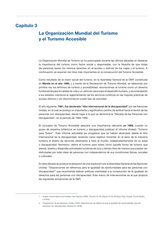 T 25
Capítulo 3
La Organización Mundial del Turismo
y el Turismo Accesible
La Organización Mundial de Turismo se ha preocupado durante las últimas décadas en destacar
la importancia del turismo como factor social y responsable, con la filosofía de que todas
las personas tienen los mismos derechos en el acceso y disfrute de los viajes y el turismo. A
continuación se exponen los hitos más importantes en la consecución del Turismo Accesible.
Como resultado de la visión social del turismo, en la Asamblea General de la OMT constituida
en Manila en el año 1980, y a través de la Declaración de Turismo Mundial, se relacionan por
primera vez los términos de turismo y accesibilidad, reconociendo el turismo como un derecho
fundamental para la calidad de vida y un vehículo clave para el desarrollo humano, y recomendando
a los estados miembros la reglamentación de los servicios turísticos en las mejores prácticas de
acceso efectivo y sin discriminación a este tipo de actividad.
El año siguiente, 1981, fue declarado “Año internacional de la discapacidad” por las Naciones
Unidas, en el cual se produjo un importante y significativo cambio de actitud hacia el sector de las
personas con discapacidad, dando lugar a lo que se denominó la “Década de las Personas con
discapacidad”, en el periodo de 1983–1992.
El concepto de Turismo Accesible adquiere una importancia relevante en 1989, cuando un
grupo de expertos británicos en turismo y discapacidad publican el informe titulado “Turismo
para Todos”1
. Este informe estudiaba los progresos que se habían alcanzado desde el Año
Internacional de la discapacidad, teniendo como objetivo fomentar en el seno de la industria
turística el diseño de servicios destinados a todo el mundo, independientemente de su edad
o discapacidad. Asimismo, define el turismo para todos como aquella forma de turismo que
planea, diseña y desarrolla actividades turísticas de ocio y tiempo libre de manera que puedan ser
disfrutadas por toda clase de personas con independencia de sus condiciones físicas, sociales
o culturales.
En esta década se produce la adopción de una resolución por la Asamblea General de las Naciones
Unidas: “Disposiciones de referencia para la igualdad de oportunidades para las personas con
discapacidad”2
que recomienda realizar políticas orientadas a la consecución de la igualdad de
derechos para las personas con discapacidad. Este marco de intervenciones es el que propicia
las siguientes actuaciones de la OMT.
1 English Tourist Board and Holiday Care Service (1990), Tourism for All, Report of the Working Party, English Tourist Board,
Londres.
2 Organización de las Naciones Unidas (1993), Disposiciones de referencia para la igualdad de oportunidades para las
personas con discapacidad, Resolución 48/96.
 